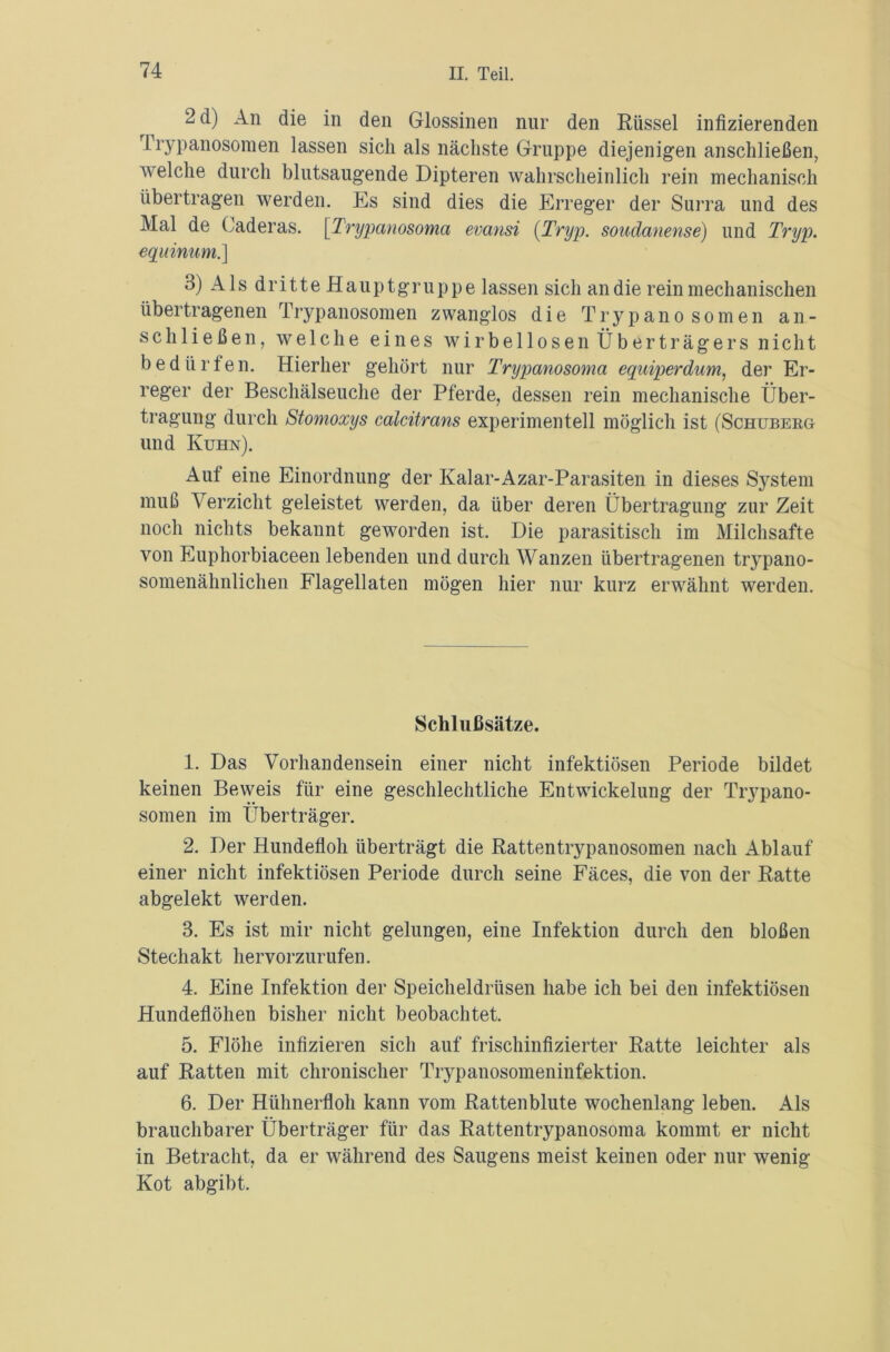 2 d) An die in den Glossinen nur den Rüssel infizierenden Trypanosomen lassen sich als nächste Gruppe diejenigen anschließen, welche durch blutsaugende Dipteren wahrscheinlich rein mechanisch übertragen werden. Es sind dies die Erreger der Surra und des Mal de Caderas. [Trypanosoma evansi {Tryp. soudanense) und Tryp. equinum.] 3) Als dritte Hauptgruppe lassen sich an die rein mechanischen übertragenen Trypanosomen zwanglos die Trypanosomen ali- sch ließen, welche eines wirbellosen Überträgers nicht bedürfen. Hierher gehört nur Tnypanosomci equiperdum, der Er- reger der Beschälseuche der Pferde, dessen rein mechanische Über- tragung durch Stomoxys calcitrans experimentell möglich ist (Schuberg und Kuhn). Aut eine Einordnung der Kalar-Azar-Parasiten in dieses System muß Verzicht geleistet werden, da über deren Übertragung zur Zeit noch nichts bekannt geworden ist. Die parasitisch im Milchsäfte von Euphorbiaceen lebenden und durch Wanzen übertragenen trypano- somenähnlichen Flagellaten mögen hier nur kurz erwähnt werden. Schlußsätze. 1. Das Vorhandensein einer nicht infektiösen Periode bildet keinen Beweis für eine geschlechtliche Entwickelung der Tiypano- somen im Überträger. 2. Der Hundefloh überträgt die Rattentrypanosomen nach Ablauf einer nicht infektiösen Periode durch seine Fäces, die von der Ratte abgelekt werden. 3. Es ist mir nicht gelungen, eine Infektion durch den bloßen Stechakt hervorzurufen. 4. Eine Infektion der Speicheldrüsen habe ich bei den infektiösen Hundeflöhen bisher nicht beobachtet. 5. Flöhe infizieren sich auf frischinfizierter Ratte leichter als auf Ratten mit chronischer Trypanosomeninfektion. 6. Der Hühnerfloh kann vom Ratten blute wochenlang leben. Als brauchbarer Überträger für das Rattentrypanosoma kommt er nicht in Betracht, da er während des Saugens meist keinen oder nur wenig Kot abgibt.