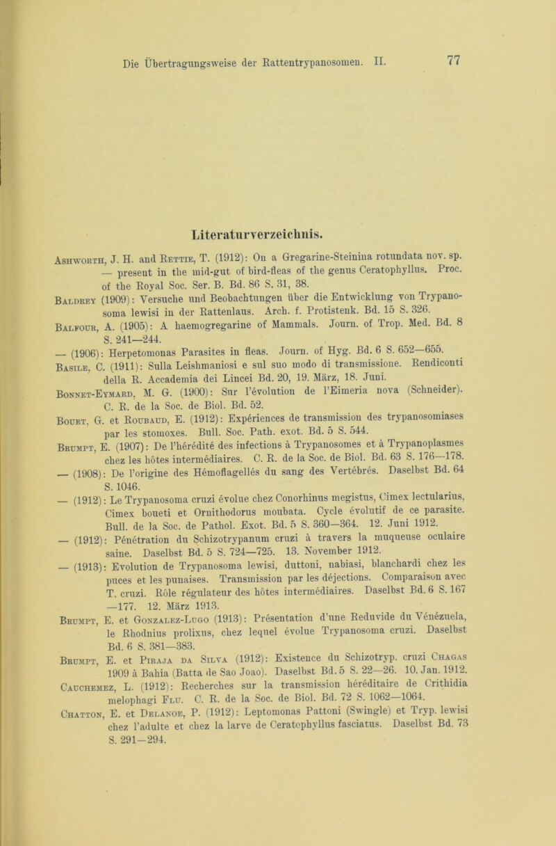 Literaturverzeichnis. Ashworth, J. H. and Rettie, T. (1912): On a Gregarine-Steiuina rotundata nov. sp. — present in the mid-gut of bird-fleas of tbe genus Ceratophyllus. Proc. of the Royal Soc. Ser. B. Bd. 86 S. 31, 38. Baldrey (1909): Versuche und Beobachtungen über die Entwicklung von Trypano- soma lewisi in der Rattenlaus. Arch. f. Protistenk. Bd. 15 S. 326. Balfour, A. (1905): A haemogregarine of Mammals. Journ. of Trop. Med. Bd. 8 ’s. 241—244. — (1906): Herpetomonas Parasites in fleas. Journ. of Hyg. Bd. 6 S. 652—655. Basile, C. (1911): Sulla Leishmaniosi e sul suo modo di transmissione. Rendiconti della R. Accademia dei Lincei Bd. 20, 19. März, 18. Juni. Bonnet-Eymard, M. G. (1900): Sur l’evolution de l’Eimeria nova (Schneider). C. R. de la Soc. de Biol. Bd. 52. Bouet. G. et Roubaud, E. (1912): Experiences de transmission des trypanosomiases par les stomoxes. Bull. Soc. Path. exot. Bd. 5 S. 544. Brumpt, E. (1907): De l’heredite des infections ä Trypauosomes et ä Trypanoplasmes chez les hötes intermediaires. C. R. de la Soc. de Biol. Bd. 63 S. 176 178. (1908): De l’origine des Hemoflagelles du sang des Vertebres. Daselbst Bd. 64 S. 1046. — (1912): Le Trypanosoma cruzi evolue chez Conorhinus megistus, Cimex lectularius, Cimex boueti et Ornithodorus moubata. Cycle evolutif de ce parasite. Bull, de la Soc. de Pathol. Exot. Bd. 5 S. 360-364. 12. Juni 1912. — (1912): Penetration du Schizotrypanum cruzi ä travers la muqueuse oculaire saine. Daselbst Bd. 5 S. 724—725. 13. November 1912. — (1913): Evolution de Trypanosoma lewisi, duttoni, nabiasi, blanchardi chez les puces et les punaises. Transmission par les dejections. Comparaisun avec T. cruzi. Röle regulateur des hötes intermediaires. Daselbst Bd. 6 S. 167 —177. 12. März 1913. Brumpt, E. et Gonzalez-Lugo (1913): Presentation d’une Reduvide du Venezuela, le Rhodnius prolixus, chez lequel evolue Trypanosoma cruzi. Daselbst Bd. 6 S. 381—383. Brumpt, E. et Piraja da Silva (1912): Existence du Schizotryp. cruzi Chagas 1909 ä Bahia (Batta de Sao Joao). Daselbst Bd.5 S. 22—26. 10. Jan. 1912. Cauchemez, L. (1912): Recherches sur la transmission hereditaire de Crithidia melophagi Flu. C. R. de la Soc. de Biol. Bd. 72 S. 1062 1064. Chatton, E. et Delanoe, P. (1912): Leptomonas Pattoni (Swingle) et Tryp. lewisi ’ chez 1’adulte et chez la larve de Ceratophyllus fasciatus. Daselbst Bd. 73 S. 291-294.