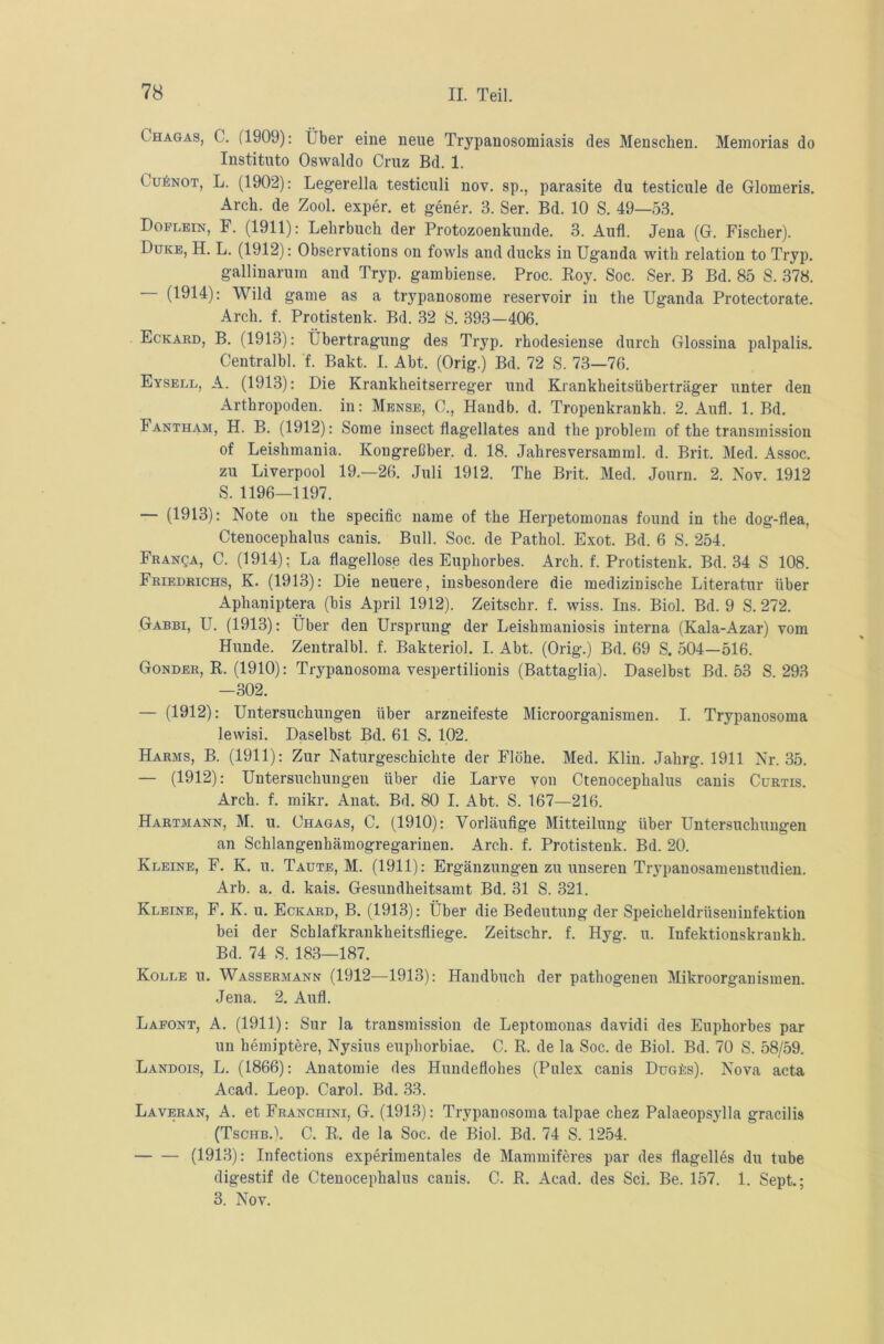 ( hagas, C. (1909): Über eine neue Trypanosomiasis des Menschen. Memorias do Instituto Oswaldo Cruz Bd. 1. ( uönot, L. (1902): Legerella testiculi nov. sp., parasite du testicule de Glomeris. Arch. de Zool. exper. et gener. 3. Ser. Bd. 10 S. 49—53. Doplein, F. (1911): Lehrbuch der Protozoenkunde. 3. Auf. Jena (G. Fischer). Duke, H. L. (1912): Observations on fowls and ducks in Uganda with relatiou to Tryp. gallinarum and Tryp. gambiense. Proc. Roy. Soc. Ser. B Bd. 85 S. 378. (1914): Wild game as a trypanosome reservoir in the Uganda Protectorate. Arch. f. Protisteuk. Bd. 32 S. 393—406. Eckard, B. (1913): Übertragung des Tryp. rhodesiense durch Glossina palpalis. Centralbl. f. Bakt. I. Abt. (Orig.) Bd. 72 S. 73—76. Eysell, A. (1913): Die Krankheitserreger und Krankheitsüberträger unter den Arthropoden, in: Mense, C., Handb. d. Tropenkrankh. 2. Aufl. 1. Bd. Fantham, H. B. (1912): Some insect flagellates and the problera of the transinission of Leishmania. Kougreßber. d. 18. Jahresversamml. d. Brit. Med. Assoc. zu Liverpool 19.—26. Juli 1912. The Brit. Med. Journ. 2. Nov. 1912 S. 1196—1197. (1913): Note on the specific name of the Herpetomonas found in the dog-fiea, Ctenocephalus canis. Bull. Soc. de Pathol. Exot. Bd. 6 S. 254. Franca, C. (1914): La flügellose des Euphorbes. Arch. f. Protisteuk. Bd. 34 S 108. Friedrichs, K. (1913): Die neuere, insbesondere die medizinische Literatur über Aphaniptera (bis April 1912). Zeitschr. f. wiss. Ins. Biol. Bd. 9 S. 272. Gabbi, U. (1913): Über den Ursprung der Leishmaniosis interna (Kala-Azar) vom Hunde. Zentralbl. f. Bakteriol. I. Abt. (Orig.) Bd. 69 S. 504—516. Gonder, R. (1910): Trypanosoma vespertilionis (Battaglia). Daselbst Bd. 53 S. 293 —302. — (1912): Untersuchungen über arzneifeste Microorganismen. I. Trypanosoma lewisi. Daselbst Bd. 61 S. 102. Harms, B. (1911): Zur Naturgeschichte der Flöhe. Med. Klin. Jahrg. 1911 Nr. 35. — (1912): Untersuchungen über die Larve von Ctenocephalus canis Cürtis. Arch. f. mikr. Anat. Bd. 80 I. Abt. S. 167—216. Hartmann, M. u. Chagas, C. (1910): Vorläufige Mitteilung über Untersuchungen an Schlangenhämogregariuen. Arch. f. Protistenk. Bd. 20. Kleine, F. K. u. Taute, M. (1911): Ergänzungen zu unseren Trypanosameustudien. Arb. a. d. kais. Gesundheitsamt Bd. 31 S. 321. Kleine, F. K. u. Eckard, B. (1913): Über die Bedeutung der Speicheldrüseninfektion bei der Schlafkrankheitsfliege. Zeitschr. f. Hyg. u. Infektionskraukh. Bd. 74 S. 183—187. Kolle u. Wassermann (1912—1913): Handbuch der pathogenen Mikroorganismen. Jena. 2. Aufl. Lafont, A. (1911): Sur la transinission de Leptomonas davidi des Euphorbes par un hemiptere, Nysius euphorbiae. C. R. de la Soc. de Biol. Bd. 70 S. 58/59. Landois, L. (1866): Anatomie des Hundeflohes (Pulex canis DuGfis). Nova acta Acad. Leop. Carol. Bd. 33. Laveran, A. et Franchini, G. (1913): Trypanosoma talpae chez Palaeopsylla gracilis (Tsciib.). C. R. de la Soc. de Biol. Bd. 74 S. 1254. (1913): Infections experimentales de Mammiferes par des flagelles du tube digestif de Ctenocephalus canis. C. R. Acad. des Sei. Be. 157. 1. Sept.; 3. Nov.