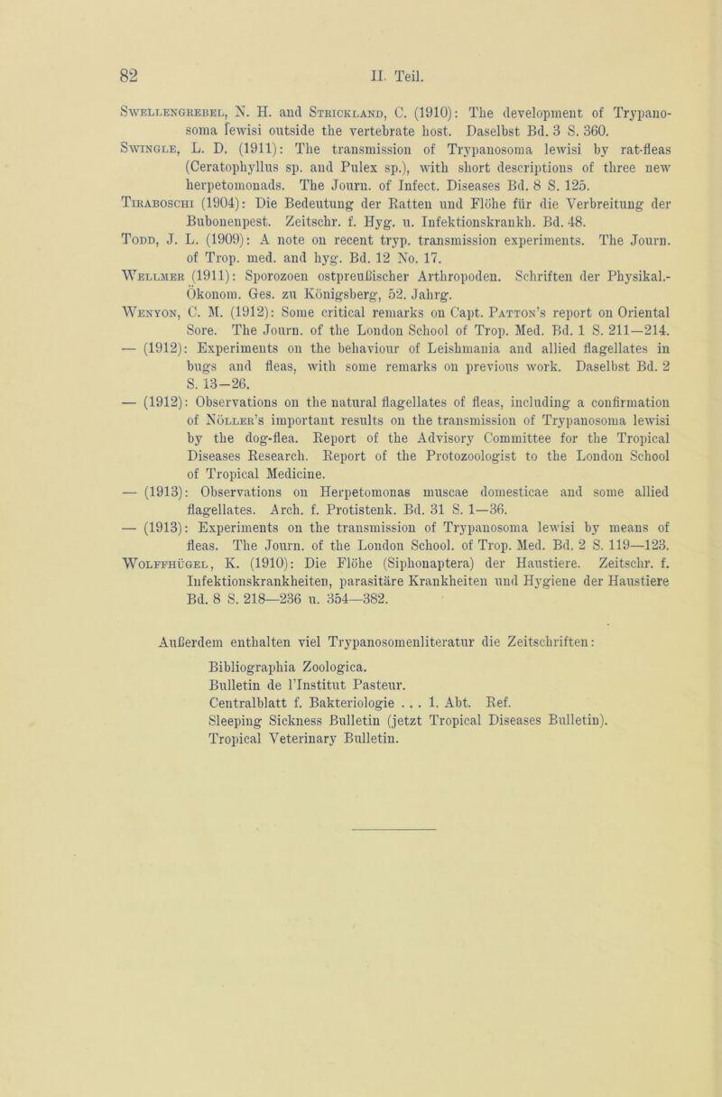 Swellengrebel, N. H. and Strickland, C. (1910): The development of Trypano- soma fewisi outside the vertehrate host. Daselbst Bd. 3 S. 360. Swingle, L. D. (1911): The transmission of Trypanosoma lewisi by rat-fleas (Ceratophyllus sp. and Pulex sp.), with short deseriptions of three new herpetomonads. The Journ. of Infect. Diseases Bd. 8 S. 125. Tiraboschi (1904): Die Bedeutung der Ratten und Flöhe für die Verbreitung der Bubonenpest. Zeitschr. f. Hyg. u. Infektionskrankh. Bd. 48. Todd, J. L. (1909): A note on recent tryp. transmission experiments. The Journ. of Trop. med. and hyg. Bd. 12 No. 17. Wellmer (1911): Sporozoen ostpreuflischer Arthropoden. Schriften der Physikal.- Ökonom. Ges. zu Königsberg, 52. Jahrg. Wenyon, C. M. (1912): Some critical remarks on Capt. Patton’s report on Oriental Sore. The Journ. of the London School of Trop. Med. Bd. 1 S. 211—214. — (1912): Experiments on the behaviour of Leishmania and allied fiagellates in bugs and fleas, with some remarks on previous work. Daselbst Bd. 2 S. 13-26. — (1912): Observations on the natural fiagellates of fleas, including a confirmation of Nöller’s important results on the transmission of Trypanosoma lewisi by the dog-flea. Report of the Advisory Committee for the Tropical Diseases Research. Report of the Protozoologist to the London School of Tropical Medicine. — (1913): Observations on Herpetomonas muscae domesticae and some allied fiagellates. Arch. f. Protistenk. Bd. 31 S. 1—36. — (1913): Experiments on the transmission of Trypanosoma lewisi by meaus of fleas. The Journ. of the London School, of Trop. Med. Bd. 2 S. 119—123. Wolffhügel, K. (1910): Die Flöhe (Siphonaptera) der Haustiere. Zeitschr. f. Infektionskrankheiten, parasitäre Krankheiten und Hygiene der Haustiere Bd. 8 S. 218—236 u. 354—382. Außerdem enthalten viel Trypanosomenliteratur die Zeitschriften: Bibliographia Zoologica. Bulletin de l’Institut Pasteur. Centralblatt f. Bakteriologie ... 1. Abt. Ref. Sleeping Sickness Bulletin (jetzt Tropical Diseases Bulletin). Tropical Veterinary Bulletin.