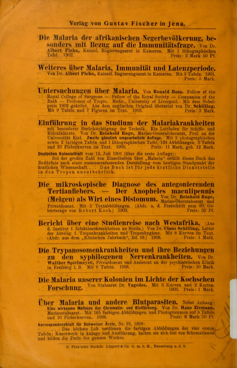 Die Malaria der afrikanischen Negerbevölkerung, be- sonders mit Bezug auf die Immunitätsfrage, von Dr. Albert Plelin, Kaiserl. Regierungsarzt in Kamerun. Mit 1 lithographischen Tafel. 1902. Preis: 2 Mark 50 Pf. Weiteres über Malaria, Immunität und Latenzperiode. Von Dr. Albert Plelin, Kaiserl. Regierungsarzt in Kamerun. Mit 3 Tafeln. 1901. Preis: 5 Mark. Untersuchungen über Malaria. Von Ronald Ross. Fellow of the Royal College of Surgeons — Fellow of the Royal Society — Companion of the Bath — Professor of Tropic. Medic., University of Liverpool. Mit dem Nobel- preis 1902 gekrönt. Aus dem englischen Original übersetzt von Dr. Schilling. Mit 9 Tafeln und 7 Figuren im Text. 1903. Preis: 3 Mark. Einführung in das Studium der Malariakrankheiten mit besonderer Berücksichtigung der Technik. Ein Leitfaden für Schitfs- und Kolonialärzte. Von Dr. Rciuhold Rüge, Marine-General Oberarzt, Prof, an der Universität Kiel. Zweite gänzlich umgearbeitete Auflage. Mit 2 photographischen sowie 2 farbigen Tafeln und 1 lithographischen Tafel, 124 Abbildungen, 3 Tafeln und 23 Fieberkurven im Text. 1906. Preis: 11 Mark, geb. 12 Mark. Deutsches Kolonialblatt vom 15. Juli 1901 (über die erste Auflage): Bei der großen Zahl von Einzelheiten über „Malaria“ erfüllt dieses Buch das Bedürfnis nach einer zusammenfassenden Darstellung vom heutigen Standpunkt der ärztlichen Wissenschaft. ... Das Buch ist für jede ärztliche Dienststelle in den Tropen unentbehrlich. Die mikroskopische Diagnose des antegonierenden Tertianfiebers. — Der Anopheles maculipeimis (Steigen) als Wirt eines Distomum. 'öbeÄarzfTud Privatdozent. Mit 2 Textabbildungen. (Abdr. a. d. Festschrift zum 60. Ge- burtstage von Robert Koch.) 1903. Preis: 50 Pf. Bericht über eine Studienreise nach Westafrika. (Aus d. Institut f. Infektionskrankheiten zu Berlin.) Von Dr. Claus Schilling, Leiter der Abteilg. f. Tropenkrankheiten und Tropenhygiene. Mit 8 Kurven im Text. (Abdr. aus dem „Klinischen Jahrbuch“, Bd. 19.) 1908. Preis: 1 Mark. Die Trypanosomenkrankheiten und ihre Beziehungen zu den sypliilogeiieu Nervenkrankheiten, von Dr Walther Spielmeyer, Privatdozent und Assistent an der psychiatrischen Klinik in Freiburg i. B. Mit 6 Tafeln. 1908. Preis: 10 Mark. Die Malaria unserer Kolonien im Lichte der Koclischen Von Stabsarzt Dr. Vagedes. Mit 3 Kurven und 2 Karten, rorsenung. 1903. Preis: 1 Mark. Über Malaria und andere Blutparasiten. Nebst Anhang: Eine wirksame Methode der Chromatin- und Blutfärbung. Von Dr. Hans Zicmauu, Marinestabsarzt. Mit 165 farbigen Abbildungen und Photogrammen auf 5 Tafeln und 10 Fieberkurven. 1898. Preis: 8 Mark 50 Pf. Korrespondenzblatt für Schweizer Ärzte, Nr. 23, 1898: . . Das höchste Lob verdienen die farbigen Abbildungen der vier ersten Tafeln; Kunstwerk in Anlage und Ausführung, halten sie sich frei von Schematismus“ und bilden die Perle des ganzen Werkes. G. Pätz’sche Bucbdr. LippertÄ Co. G. m. b. H., Naumburg a. d. S.