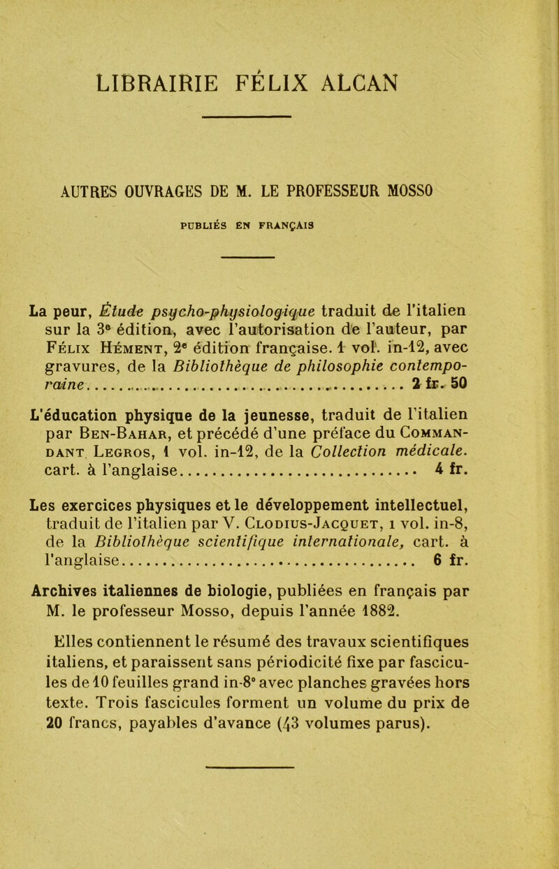 LIBRAIRIE FÉLIX ALCAN AUTRES OUVRAGES DE M. LE PROFESSEUR MOSSO PUBLIÉS EN FRANÇAIS La peur, Étude psycho-physiologique traduit de ritalien sur la 3® édition, avec Tautorisation de l’auteur, par Félix Hément, 2® édition française. 1 vol’, in-12, avec gravures, de la Bibliothèque de philosophie contempo- raine 2 fr. 50 L'éducation physique de la jeunesse, traduit de l’italien par Ben-Bahar, et précédé d’une préface du Comman- dant Legros, 1 vol. in-12, de la Collection médicale. cart. à l’anglaise 4 fr. Les exercices physiques et le développement intellectuel, traduit de l’italien par V. Clodius-Jacquet, i vol. iii-8, de la Bibliothèque scientifique internationale, cart. à l'anglaise 6 fr. Archives italiennes de biologie, publiées en français par M. le professeur Mosso, depuis l’année 1882. Elles contiennent le résumé des travaux scientifiques italiens, et paraissent sans périodicité fixe par fascicu- les de 10 feuilles grand in-8“ avec planches gravées hors texte. Trois fascicules forment un volume du prix de 20 francs, payables d'avance (43 volumes parus).