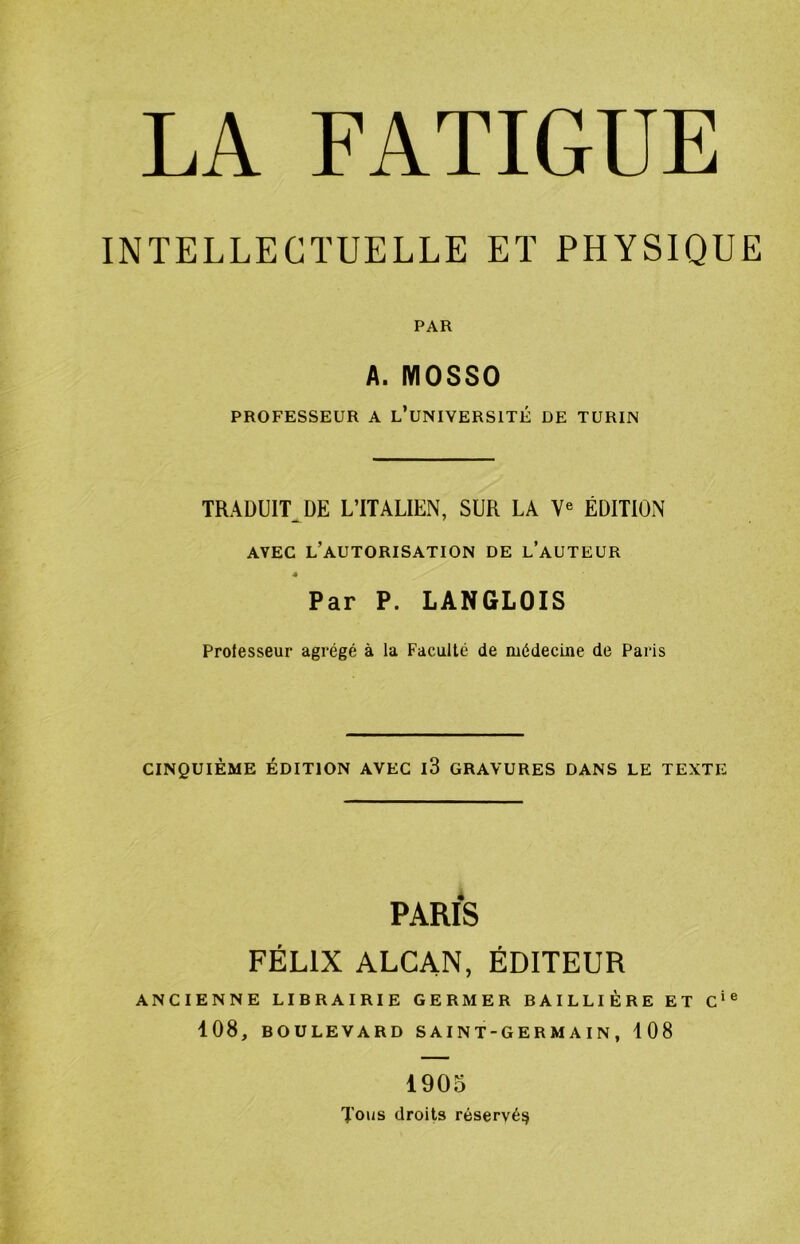 LA FATIGUE INTELLECTUELLE ET PHYSIQUE PAR A. MOSSO PROFESSEUR A l’uNIVERSITÉ DE TURIN TRADUIT^DE L’ITALIEN, SUR LA ÉDITION AVEC l’autorisation DE l’aUTEUR 4 Par P. LANGLOIS Prolesseur agrégé à la Faculté de médecine de Paris CINQUIÈME ÉDITION AVEC l3 GRAVURES DANS LE TEXTE PARIS FÉLIX ALCAN, ÉDITEUR ANCIENNE LIBRAIRIE GERMER BAILLIÈRE ET C‘® 108, BOULEVARD S A I NT-GERMAIN , 108 1905 Tous droits réservé^