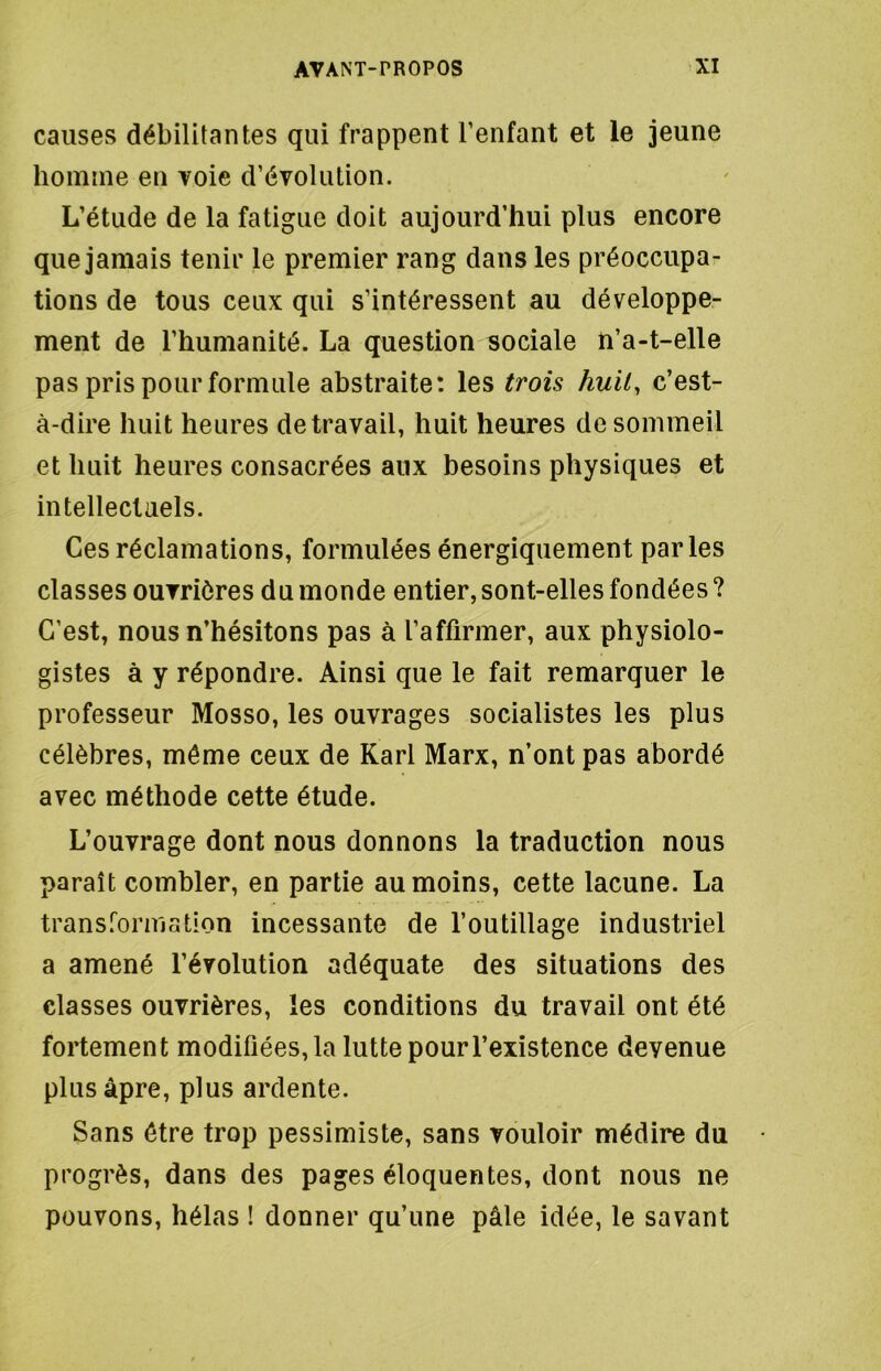 causes débilitantes qui frappent l’enfant et le jeune homme en voie d’évolution. L’étude de la fatigue doit aujourd’hui plus encore que jamais tenir le premier rang dans les préoccupa- tions de tous ceux qui s’intéressent au développe- ment de l’humanité. La question sociale n’a-t-elle pas pris pour formule abstraite: les trois huit, c’est- à-dire huit heures de travail, huit heures de sommeil et huit heures consacrées aux besoins physiques et intellectuels. Ces réclamations, formulées énergiquement parles classes ouvrières du monde entier, sont-elles fondées ? C’est, nous n’hésitons pas à l’affirmer, aux physiolo- gistes à y répondre. Ainsi que le fait remarquer le professeur Mosso, les ouvrages socialistes les plus célèbres, même ceux de Karl Marx, n’ont pas abordé avec méthode cette étude. L’ouvrage dont nous donnons la traduction nous paraît combler, en partie au moins, cette lacune. La transformation incessante de l’outillage industriel a amené l’évolution adéquate des situations des classes ouvrières, les conditions du travail ont été fortement modifiées, la lutte pour l’existence devenue plus âpre, plus ardente. Sans être trop pessimiste, sans vouloir médire du progrès, dans des pages éloquentes, dont nous ne pouvons, hélas ! donner qu’une pâle idée, le savant