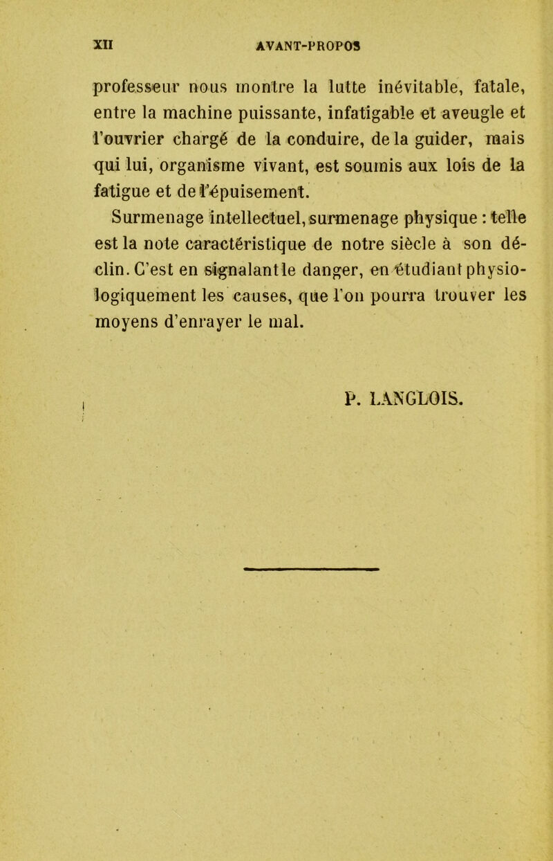 professeur nous montre la lutte inévitable, fatale, entre la machine puissante, infatigable et aveugle et l’ouvrier chargé de la conduire, de la guider, mais qui lui, organisme vivant, est soumis aux lois de la fatigue et dei’épuisement. Surmenage intellectuel, surmenage physique : telle est la note caractéristique de notre siècle à son dé- clin. C’est en signalant le danger, en étudiant physio- logiquement les causes, que l’on poun*a trouver les moyens d’enrayer le mal. P. LANGLOIS,
