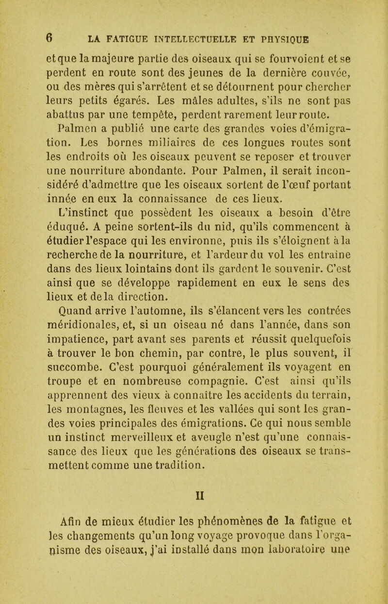 et que la majeure partie des oiseaux qui se fourvoient et se perdent en route sont des jeunes de la dernière couvée, ou des mères qui s’arrêtent et se détournent pour chercher leurs petits égarés. Les mâles adultes, s’ils ne sont pas abattus par une tempête, perdent rarement leurroute. Palmen a publié une carte des grandes voies d’émigra- tion. Les bornes miliaires de ces longues routes sont les endroits où les oiseaux peuvent se reposer et trouver une nourriture abondante. Pour Palmen, il serait incon- sidéré d’admettre que les oiseaux sortent de l’œuf portant innée en eux la connaissance de ces lieux. L’instinct que possèdent les oiseaux a besoin d’être éduqué. A peine sortent-ils du nid, qu’ils commencent à étudier l’espace qui les environne, puis ils s’éloignent à la recherche de la nourriture, et l’ardeur du vol les entraine dans des lieux lointains dont ils gardent le souvenir. C’est ainsi que se développe rapidement en eux le sens des lieux et delà direction. Quand arrive l’automne, ils s’élancent vers les contrées méridionales, et, si un oiseau né dans l’année, dans son impatience, part avant ses parents et réussit quelquefois à trouver le bon chemin, par contre, le plus souvent, il succombe. C’est pourquoi généralement ils voyagent en troupe et en nombreuse compagnie. C’est ainsi qu’ils apprennent des vieux à connaître les accidents du terrain, les montagnes, les fleuves et les vallées qui sont les gran- des voies principales des émigrations. Ce qui nous semble un instinct merveilleux et aveugle n’est qu’une connais- sance des lieux que les générations des oiseaux se trans- mettent comme une tradition. U Afin de mieux étudier les phénomènes de la fatigue et les changements qu’un long voyage provoque dans l'orga- nisme des oiseaux, j’ai installé dans mon laboratoire une