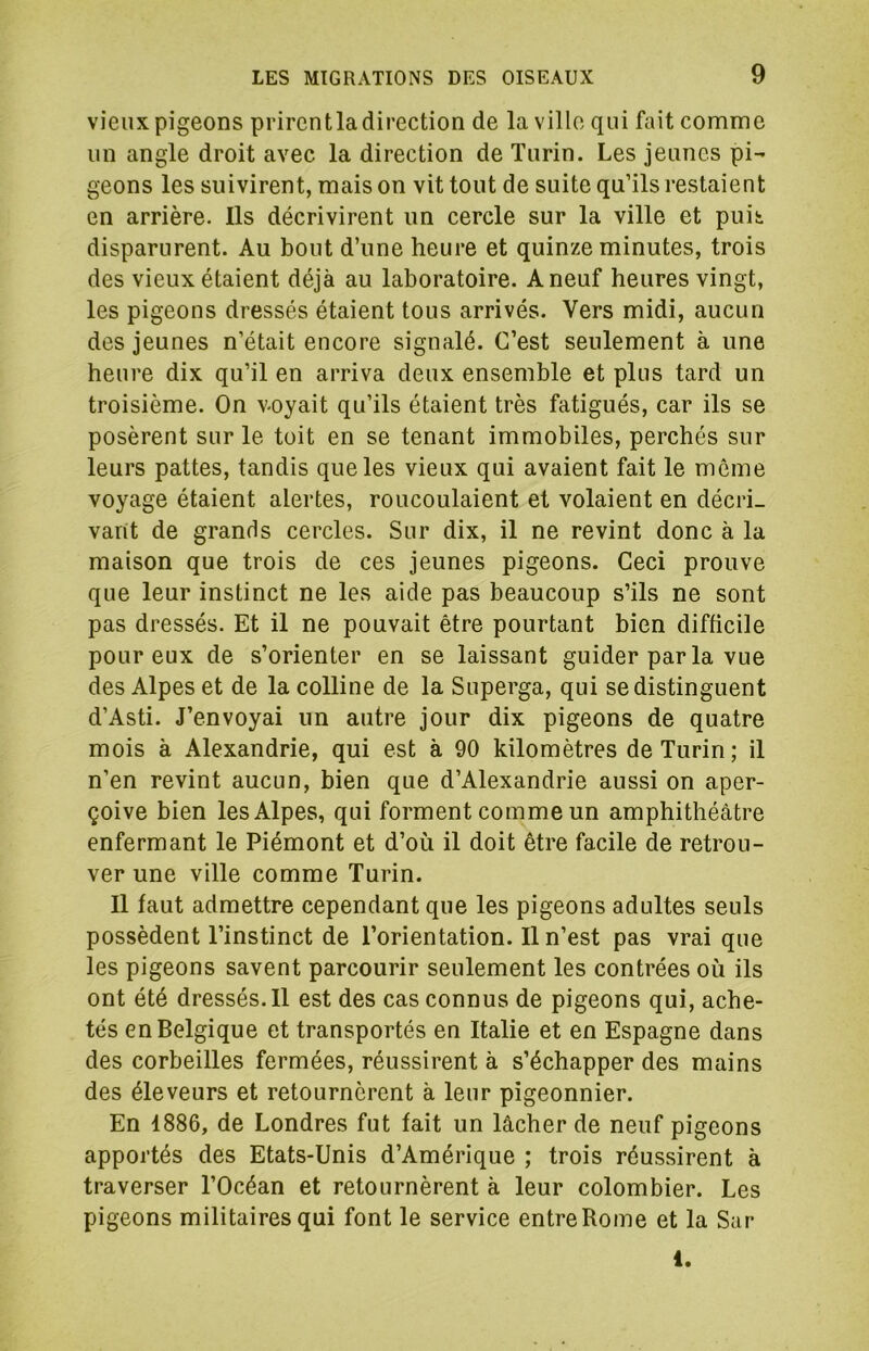 vieux pigeons prirentla direction de la ville qui fait comme un angle droit avec la direction de Turin. Les jeunes pi- geons les suivirent, mais on vit tout de suite qu’ils restaient en arrière. Ils décrivirent un cercle sur la ville et puii disparurent. Au bout d’une heure et quinze minutes, trois des vieux étaient déjà au laboratoire. A neuf heures vingt, les pigeons dressés étaient tous arrivés. Vers midi, aucun des jeunes n’était encore signalé. C’est seulement à une heure dix qu’il en arriva deux ensemble et plus tard un troisième. On voyait qu’ils étaient très fatigués, car ils se posèrent sur le toit en se tenant immobiles, perchés sur leurs pattes, tandis que les vieux qui avaient fait le même voyage étaient alertes, roucoulaient et volaient en décri- vant de grands cercles. Sur dix, il ne revint donc à la maison que trois de ces jeunes pigeons. Ceci prouve que leur instinct ne les aide pas beaucoup s’ils ne sont pas dressés. Et il ne pouvait être pourtant bien difficile pour eux de s’orienter en se laissant guider par la vue des Alpes et de la colline de la Superga, qui se distinguent d’Asti. J’envoyai un autre jour dix pigeons de quatre mois à Alexandrie, qui est à 90 kilomètres de Turin; il n’en revint aucun, bien que d’Alexandrie aussi on aper- çoive bien les Alpes, qui forment comme un amphithéâtre enfermant le Piémont et d’où il doit être facile de retrou- ver une ville comme Turin. Il faut admettre cependant que les pigeons adultes seuls possèdent l’instinct de l’orientation. Il n’est pas vrai que les pigeons savent parcourir seulement les contrées où ils ont été dressés. 11 est des cas connus de pigeons qui, ache- tés en Belgique et transportés en Italie et en Espagne dans des corbeilles fermées, réussirent à s’échapper des mains des éleveurs et retournèrent à leur pigeonnier. En 1886, de Londres fut fait un lâcher de neuf pigeons apportés des Etats-Unis d’Amérique ; trois réussirent à traverser l’Océan et retournèrent à leur colombier. Les pigeons militaires qui font le service entre Rome et la Sur 1.