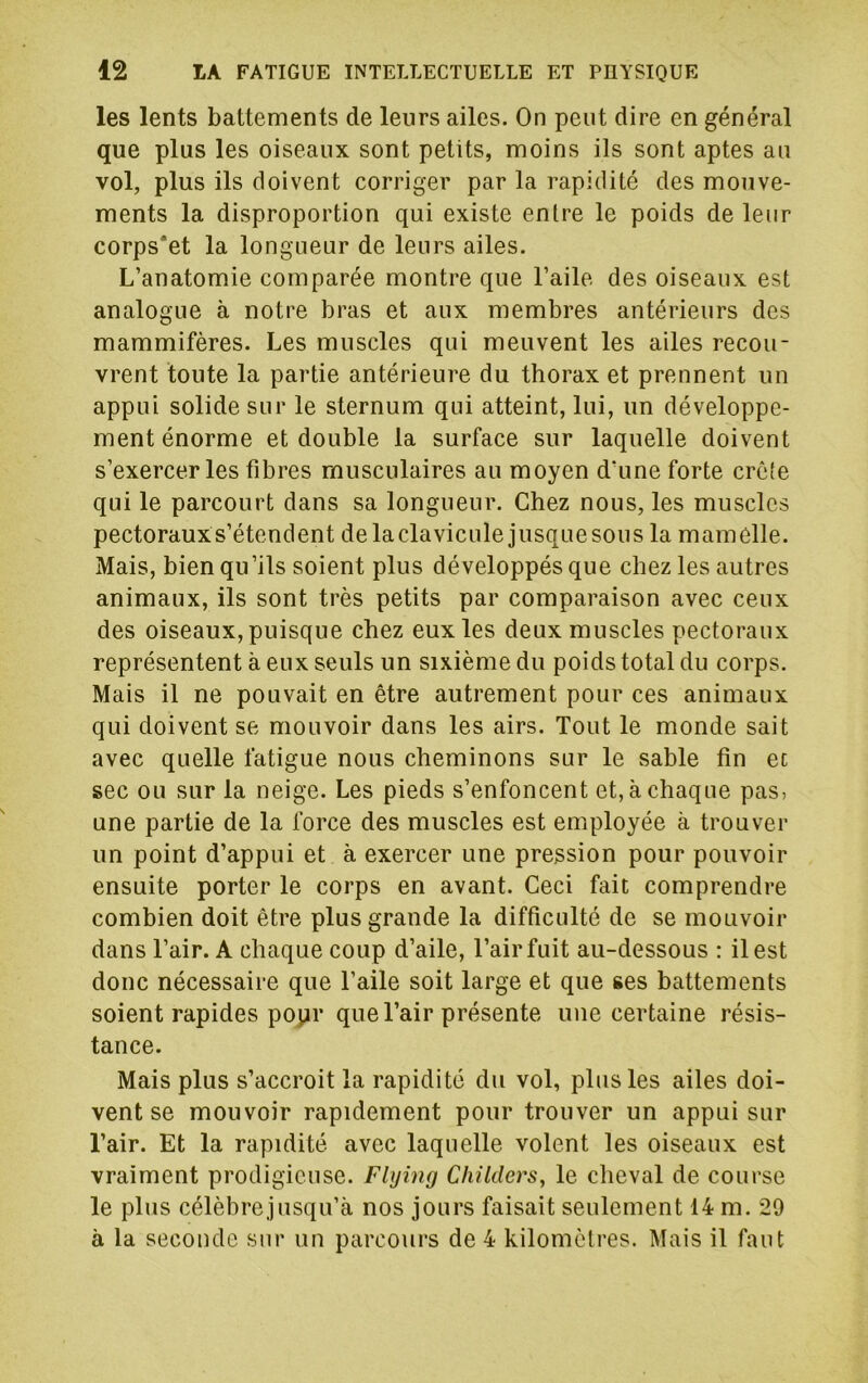 les lents battements de leurs ailes. On peut dire en général que plus les oiseaux sont petits, moins ils sont aptes au vol, plus ils doivent corriger par la rapidité des mouve- ments la disproportion qui existe entre le poids de leur corps'et la longueur de leurs ailes. L’anatomie comparée montre que l’aile des oiseaux est analogue à notre bras et aux membres antérieurs des mammifères. Les muscles qui meuvent les ailes recou- vrent toute la partie antérieure du thorax et prennent un appui solide sur le sternum qui atteint, lui, un développe- ment énorme et double la surface sur laquelle doivent s’exercer les fibres musculaires au moyen d’une forte crêîe qui le parcourt dans sa longueur. Chez nous, les muscles pectorauxs’étendent delaclavicule jusquesous la mamelle. Mais, bien qu’ils soient plus développés que chez les autres animaux, ils sont très petits par comparaison avec ceux des oiseaux, puisque chez eux les deux muscles pectoraux représentent à eux seuls un sixième du poids total du corps. Mais il ne pouvait en être autrement pour ces animaux qui doivent se mouvoir dans les airs. Tout le monde sait avec quelle fatigue nous cheminons sur le sable fin ec sec ou sur la neige. Les pieds s’enfoncent et, à chaque pas, une partie de la force des muscles est employée à trouver un point d’appui et à exercer une pression pour pouvoir ensuite porter le corps en avant. Ceci fait comprendre combien doit être plus grande la difficulté de se mouvoir dans l’air. A chaque coup d’aile, l’air fuit au-dessous : il est donc nécessaire que l’aile soit large et que ses battements soient rapides popr que l’air présente une certaine résis- tance. Mais plus s’accroit la rapidité du vol, plus les ailes doi- vent se mouvoir rapidement pour trouver un appui sur l’air. Et la rapidité avec laquelle volent les oiseaux est vraiment prodigieuse. Flying ChilderSy le cheval de course le plus célèbre jusqu’à nos jours faisait seulement 14 m. 29 à la seconde sur un parcours de 4 kilomètres. Mais il faut