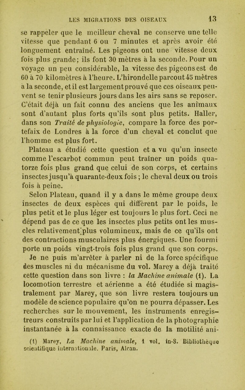 so rappeler que le meilleur cheval ne conserve une telle vitesse que pendant 6 ou 7 minutes et apres avoir été longuement entraîné. Les pigeons ont une vitesse deux fois plus grande; ils font 30 mètres à la seconde. Pour un voyage un peu considérable, la vitesse des pigeons est de 60 à 70 kilomètres à l’heure. L’hirondelle parcout45 mètres a la seconde, et il est largement prouvé que ces oiseaux peu- vent se tenir plusieurs jours dans les airs sans se reposer. C’était déjà un fait connu des anciens que les animaux sont d’autant plus forts qu’ils sont plus petits. Haller, dans son Traité de physiologie, compare la force des por- tefaix de Londres à la force d’un cheval et conclut que l’homme est plus fort. Plateau a étudié cette question et a vu qu’un insecte comme l’escarbot commun peut traîner un poids qua- torze fois plus grand que celui de son corps, et certains insectes jusqu’à quarante-deux fois ; le cheval deux ou trois fois à peine. Selon Plateau, quand il y a dans le même groupe deux insectes de deux espèces qui diffèrent par le poids, le plus petit et le plus léger est toujours le plus fort. Ceci ne dépend pas de ce que les insectes plus petits ont les mus- cles relativement’plus volumineux, mais de ce qu’ils ont des contractions musculaires plus énergiques. Une fourmi porte un poids vingt-trois fois plus grand que son corps. Je ne puis m’arrêter à parler ni de la force spécifique des muscles ni du mécanisme du vol. Marey a déjà traité cette question dans son livre : la Machine animale (1). La locomotion terrestre et aérienne a été étudiée si magis- tralement par Marey, que son livre restera toujours un modèle de science populaire qu’on ne pourra dépasser. Les recherches sur le mouvement, les instruments enregis- treurs construits par lui et l’application de la photographie instantanée à la connaissance exacte de la motilité ani- (1) Marey, La Machine animale, 1 vol, in-8. Bibliothèque sc/ieiitifique iute.rn:itiouale. Paris, Alcan.