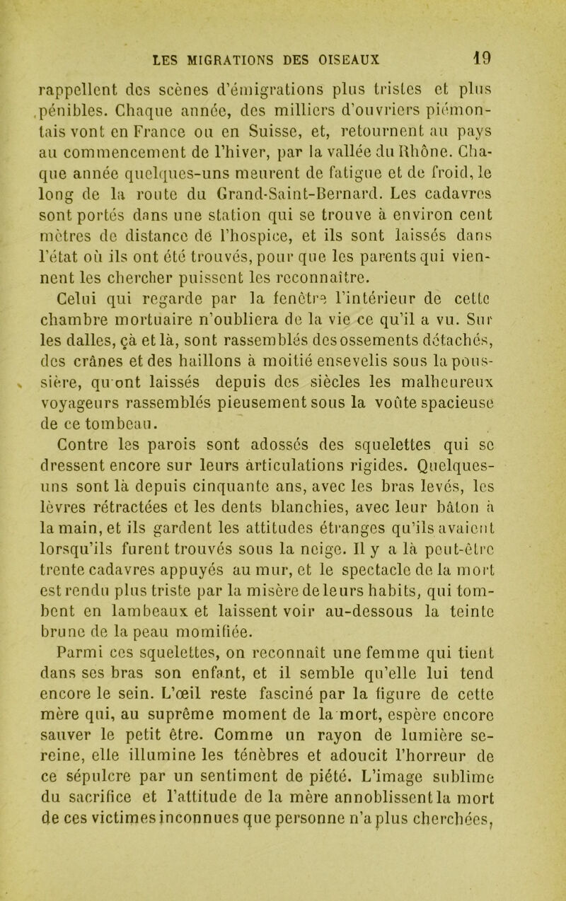 rappellent des scènes d’émigrations plus tristes et pins .pénibles. Chaque année, des milliers d’ouvriers piémon- tais vont en France ou en Suisse, et, retournent au pays au commencement de l’hiver, par la vallée du Rhône. Cha- que année quelques-uns meurent de fatigue et de froid, le long de la route du Grand-Saint-Bernard. Les cadavres sont portés dans une station qui se trouve à environ cent mètres de distance dé l’hospice, et ils sont laissés dans l’état où ils ont été trouvés, pour que les parents qui vien- nent les chercher puissent les reconnaître. Celui qui regarde par la fenêtre l’intérieur de cette chambre mortuaire n’oubliera de la vie ce qu’il a vu. Sur les dalles, çà et là, sont rassemblés des ossements détachés, des crânes et des haillons à moitié ensevelis sous la pous- sière, qiTont laissés depuis des siècles les malheureux voyageurs rassemblés pieusement sous la voCite spacieuse de ce tombeau. Contre les parois sont adossés des squelettes qui se dressent encore sur leurs articulations rigides. Quelques- uns sont là depuis cinquante ans, avec les bras levés, les lèvres rétractées et les dents blanchies, avec leur bâton à la main, et ils gardent les attitudes étranges qu’ils avaient lorsqu’ils furent trouvés sous la neige. Il y a là peut-être trente cadavres appuyés au mur, et le spectacle de la moid est rendu plus triste par la misère de leurs habits, qui tom- bent en lambeaux et laissent voir au-dessous la teinte brune de la peau momifiée. Parmi ces squelettes, on reconnaît une femme qui tient dans ses bras son enfant, et il semble qu’elle lui tend encore le sein. L’œil reste fasciné par la figure de cette mère qui, au suprême moment de la mort, espère encore sauver le petit être. Comme un rayon de lumière se- reine, elle illumine les ténèbres et adoucit l’horreur de ce sépulcre par un sentiment de piété. L’image sublime du sacrifice et l’attitude de la mère ennoblissent la mort de ces victimes inconnues que personne n’a plus cherchées,