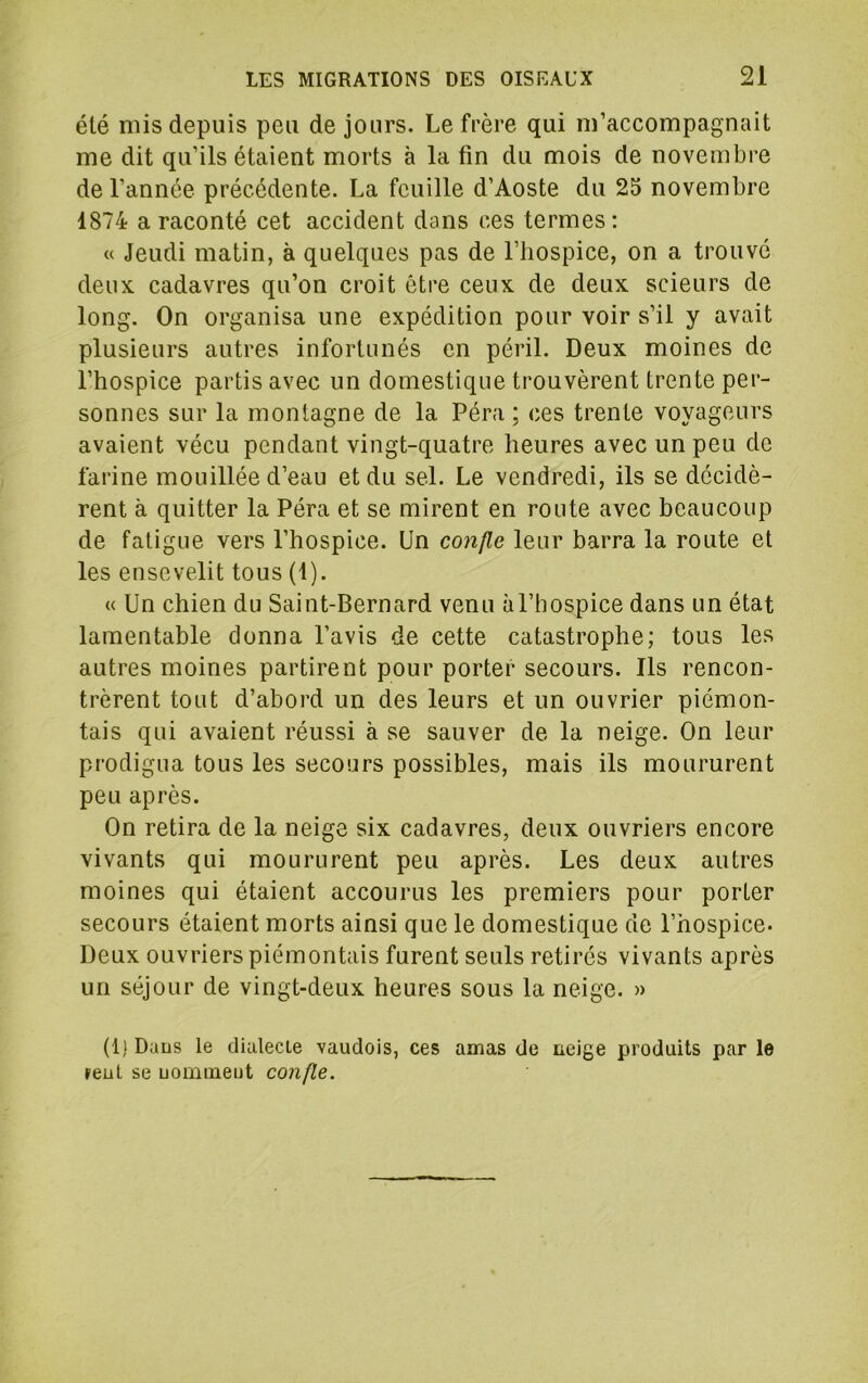 été mis depuis peu de jours. Le frère qui m’accompagnait me dit qu’ils étaient morts à la fin du mois de novembre de l’année précédente. La feuille d’Aoste du 25 novembre 1874 a raconté cet accident dans ces termes: « Jeudi matin, à quelques pas de l’hospice, on a trouve deux cadavres qu’on croit être ceux de deux scieurs de long. On organisa une expédition pour voir s’il y avait plusieurs autres infortunés en péril. Deux moines de l’hospice partis avec un domestique trouvèrent trente per- sonnes sur la montagne de la Péra ; ces trente voyageurs avaient vécu pendant vingt-quatre heures avec un peu de farine mouillée d’eau et du sel. Le vendredi, ils se décidè- rent à quitter la Péra et se mirent en route avec beaucoup de fatigue vers l’hospice. Un confie leur barra la route et les ensevelit tous (1). « Un chien du Saint-Bernard venu àl’hospice dans un état lamentable donna l’avis de cette catastrophe; tous les autres moines partirent pour porter secours. Ils rencon- trèrent tout d’abord un des leurs et un ouvrier piémon- tais qui avaient réussi à se sauver de la neige. On leur prodigua tous les secours possibles, mais ils moururent peu après. On retira de la neige six cadavres, deux ouvriers encore vivants qui moururent peu après. Les deux autres moines qui étaient accourus les premiers pour porter secours étaient morts ainsi que le domestique de l’hospice. Deux ouvriers piémontais furent seuls retirés vivants après un séjour de vingt-deux heures sous la neige. » (1) Daus le dialecte vaudois, ces amas de neige produits par le »eut se uomineut confie.