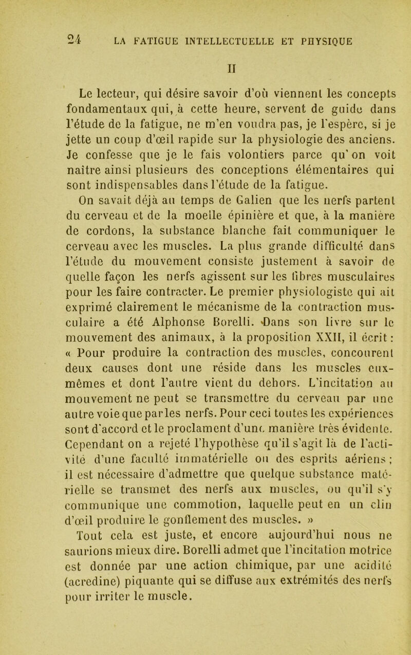 II Le lecteur, qui désire savoir d’où viennent les concepts fondamentaux qui, à cette heure, servent de guide dans l’étude de la fatigue, ne m’en voudra pas, je l'espère, si je jette un coup d’œil rapide sur la physiologie des anciens. Je confesse que je le fais volontiers parce qu’on voit naître ainsi plusieurs des conceptions élémentaires qui sont indispensables dans l’étude de la fatigue. On savait déjà au temps de Galien que les nerfs partent du cerveau et de la moelle épinière et que, à la manière de cordons, la substance blanche fait communiquer le cerveau avec les muscles. La plus grande difficulté dans l’étude du mouvement consiste justement à savoir de quelle façon les nerfs agissent sur les libres musculaires pour les faire contracter. Le premier physiologiste qui ait exprimé clairement le mécanisme de la contraction mus- culaire a été Alphonse Borelli. JDans son livre sur le mouvement des animaux, à la proposition XXII, il écrit : « Pour produire la contraction des muscles, concourent deux causes dont une réside dans les muscles eux- mêmes et dont l’autre vient du dehors. L’incitation au mouvement ne peut se transmettre du cerveau par une autre voie que parles nerfs. Pour ceci toutes les expériences sont d'accord et le proclament d’une manière très évidente. Cependant on a rejeté l’hypothèse qu’il s’agit là de l’acti- vité d’une faculté immatérielle ou des esprits aériens ; il est nécessaire d’admettre que quelque substance maté- rielle se transmet des nerfs aux muscles, ou qu’il s'y communique une commotion, laquelle peut en un clin d’œil produire le gonflement des muscles. » Tout cela est juste, et encore aujourd’hui nous ne saurions mieux dire. Borelli admet que l’incitation motrice est donnée par une action chimique, par une acidité (acredine) piquante qui se diffuse aux extrémités des nerfs pour irriter le muscle.