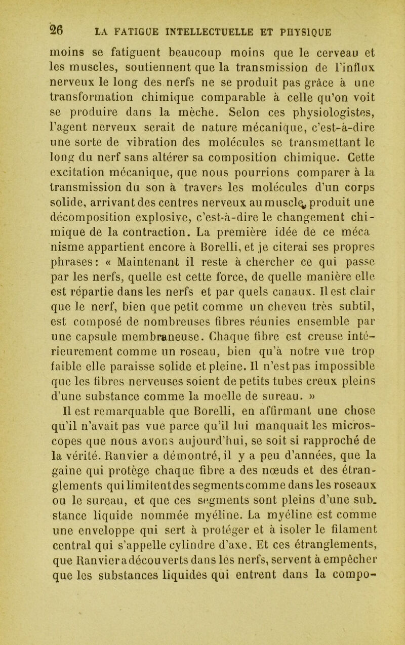 moins se fatiguent beaucoup moins que le cerveau et les muscles, soutiennent que la transmission de l’influx nerveux le long des nerfs ne se produit pas grâce à une transformation chimique comparable à celle qu’on voit se produire dans la mèche. Selon ces physiologistes, l’agent nerveux serait de nature mécanique, c’est-à-dire une sorte de vibration des molécules se transmettant le long du nerf sans altérer sa composition chimique. Cette excitation mécanique, que nous pourrions comparer à la transmission du son à travers les molécules d’un corps solide, arrivant des centres nerveux au muscl^ produit une décomposition explosive, c’est-à-dire le changement chi- mique de la contraction. La première idée de ce méca nisme appartient encore à Borelli, et je citerai ses propres phrases : « Maintenant il reste à chercher ce qui passe par les nerfs, quelle est cette force, de quelle manière elle est répartie dans les nerfs et par quels canaux. Il est clair que le nerf, bien que petit comme un cheveu très subtil, est composé de nombreuses fibres réunies ensemble par une capsule membraneuse. Chaque fibre est creuse inté- rieurement comme un roseau, bien qu’à notre vue trop faible elle paraisse solide et pleine. Il n’est pas impossible que les fibres nerveuses soient de petits tubes creux pleins d’une substance comme la moelle de sureau. « Il est remarquable que Borelli, en affirmant une chose qu’il n’avait pas vue parce qu’il lui manquait les micros- copes que nous avons aujourd’hui, se soit si rapproché de la vérité. Ranvier a démontré, il y a peu d’années, que la gaine qui protège chaque fibre a des nœuds et des étran- glements qui limilentdes segmentscomme dans les roseaux ou le sureau, et que ces segments sont pleins d’une sub. stance liquide nommée myéline. La myéline est comme une enveloppe qui sert à protéger et à isoler le filament central qui s’appelle cylindre d’axe. Et ces étranglements, que Ranvieradécou verts dans les nerfs, servent à empêcher que les substances liquides qui entrent dans la compo-