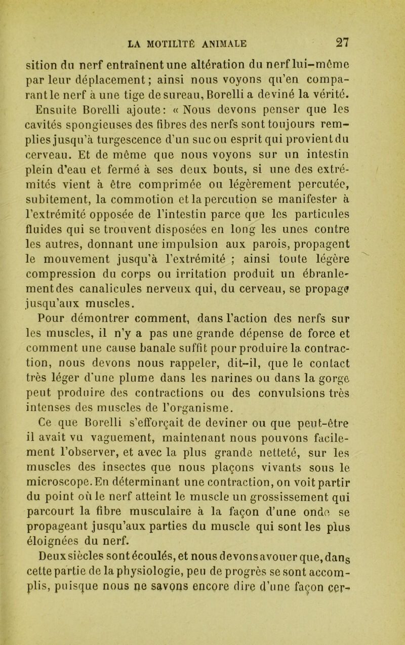 sition dn nerf entraînent une altération du nerf lui-môme par leur déplacement ; ainsi nous voyons qu’en compa- rant le nerf à une tige de sureau, Borelli a deviné la vérité. Ensuite Borelli ajoute; « Nous devons penser que les cavités spongieuses des fibres des nerfs sont toujours rem- plies jusqu’à turgescence d’un suc ou esprit qui provient du cerveau. Et de même que nous voyons sur un intestin plein d’eau et fermé à ses deux bouts, si une des extré- mités vient à être comprimée ou légèrement percutée, subitement, la commotion et la perdition se manifester à l’extrémité opposée de l’intestin parce que les particules fluides qui se trouvent disposées en long les unes contre les autres, donnant une impulsion aux parois, propagent le mouvement jusqu’à l’extrémité ; ainsi toute légère compression du corps ou irritation produit un ébranle^ ment des canalicules nerveux qui, du cerveau, se propage jusqu’aux muscles. Pour démontrer comment, dans l’action des nerfs sur les muscles, il n’y a pas une grande dépense de force et comment une cause banale suffit pour produire la contrac- tion, nous devons nous rappeler, dit-il, que le contact très léger d'une plume dans les narines ou dans la gorge peut produire des contractions ou des convulsions très intenses des muscles de l’organisme. Ce que Borelli s’efforcait de deviner ou que peut-être il avait vu vaguement, maintenant nous pouvons facile- ment l’observer, et avec la plus grande netteté, sur les muscles des insectes que nous plaçons vivants sous le microscope. En déterminant une contraction, on voit partir du point où le nerf atteint le muscle un grossissement qui parcourt la fibre musculaire à la façon d’une onde se propageant jusqu’aux parties du muscle qui sont les plus éloignées du nerf. Deux siècles sont écoulés, et nous devons avouer que, dans cette partie de la physiologie, peu de progrès se sont accom- plis, puisque nous ne savpns encore dire d’une façon cer-