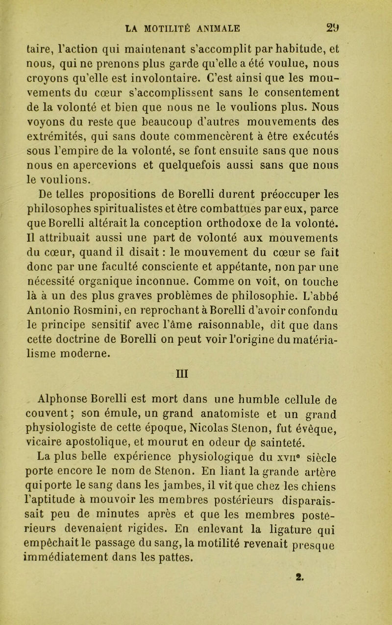 laire, l’action qui maintenant s’accomplit par habitude, et nous, qui ne prenons plus garde qu’elle a été voulue, nous croyons qu’elle est involontaire. C’est ainsi que les mou- vements du cœur s’accomplissent sans le consentement de la volonté et bien que nous ne le voulions plus. Nous voyons du reste que beaucoup d’autres mouvements des extrémités, qui sans doute commencèrent à être exécutés sous l’empire de la volonté, se font ensuite sans que nous nous en apercevions et quelquefois aussi sans que nous le voulions. De telles propositions de Borelli durent préoccuper les philosophes spiritualistes et être combattues par eux, parce que Borelli altérait la conception orthodoxe de la volonté. Il attribuait aussi une part de volonté aux mouvements du cœur, quand il disait : le mouvement du cœur se fait donc par une faculté consciente et appétante, non par une nécessité organique inconnue. Comme on voit, on touche là à un des plus graves problèmes de philosophie. L’abbé Antonio Rosmini, en reprochant à Borelli d’avoir confondu le principe sensitif avec l’âme raisonnable, dit que dans cette doctrine de Borelli on peut voir l’origine du matéria- lisme moderne. III Alphonse Borelli est mort dans une humble cellule de couvent ; son émule, un grand anatomiste et un grand physiologiste de cette époque, Nicolas Slenon, fut évêque, vicaire apostolique, et mourut en odeur d.e sainteté. La plus belle expérience physiologique du xvii® siècle porte encore le nom de Stenon. En liant la grande artère qui porte le sang dans les jambes, il vit que chez les chiens l’aptitude à mouvoir les membres postérieurs disparais- sait peu de minutes après et que les membres posté- rieurs devenaient rigides. En enlevant la ligature qui empêchait le passage du sang, la motilité revenait presque immédiatement dans les pattes. 2.