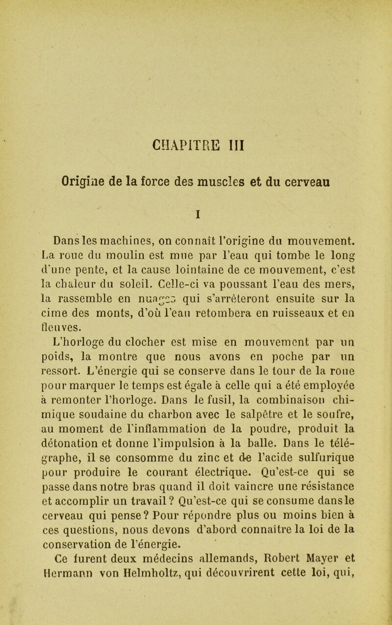 CHAPITRE III Origine de la force des muscles et du cerveau I Dans les machines, on connaît Torigine du mouvement. La roue du moulin est mue par l’eau qui tombe le long d’une pente, et la cause lointaine de ce mouvement, c’est la chaleur du soleil. Celle-ci va poussant l’eau des mers, la rassemble en nuages qui s’arrêteront ensuite sur la cime des monts, d’où l’eau retombera en ruisseaux et en fleuves. L’horloge du clocher est mise en mouvement par un poids, la montre que nous avons en poche par un ressort. L’énergie qui se conserve dans le tour de la roue pour marquer le temps est égale à celle qui a été employée à remonter l’horloge. Dans le fusil, la combinaison chi- mique soudaine du charbon avec le salpêtre et le soufre, au moment de l’inflammation de la poudre, produit la détonation et donne l’impulsion à la balle. Dans le télé- graphe, il se consomme du zinc et do l’acide sulfurique pour produire le courant électrique. Qu’est-ce qui se passe dans notre bras quand il doit vaincre une résistance et accomplir un travail? Qu’est-ce qui se consume dansle cerveau qui pense? Pour répondre plus ou moins bien à ces questions, nous devons d’abord connaître la loi de la conservation de l’énergie. Ce furent deux médecins allemands, Robert Mayer et Hermann von Helmholtz, qui découvrirent cette loi, qui,