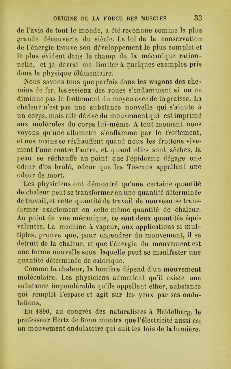 de l’avis de tout le monde, a été reconnue comme la plus grande découverte du siècle. La loi de la conservation de l’énergie trouve son développement le plus complet et le plus évident dans le champ de la mécanique ration- nelle, et je devrai me limiter à quelques exemples pris dans la physique élémentaire. Nous savons tous que parfois dans les wagons des che- mins de fer, les essieux des roues s’enflamment si on ne diminue pas le frottement du moyeu avec de la graisse. La chaleur n’est pas une substance nouvelle qui s’ajoute à un corps, mais elle dérive du mouvement qui est imprimé aux molécules du corps lui-même. A tout moment nous voyons qu’une allumette s’enflamme par le frottement, et nos mains se réchauffent quand nous les frottons vive- ment Tune contre l’autre, et, quand elles sont sèches, la peau se réchauffe au point que l’épiderme dégage une odeur d’os bridé, odeur que les Toscans appellent une odeur de mort. Les physiciens ont démontré qu’une certaine quantité de chaleur peut se transformer en une quantité déterminée de travail, et cette quantité de travail de nouveau se trans- former exactement en cette même quantité de chaleur. Au point de vue mécanique, ce sont deux quantités équi- valentes. La machine à vapeur, aux applications si mul- tiples, prouve que, pour engendrer du mouvement, il se détruit de la chaleur, et que l’énergie du mouvement est une forme nouvelle sous laquelle peut se manifester une quantité déterminée de calorique. Comme la chaleur, la lumière dépend d’un mouvement moléculaire. Les physiciens admettent qu’il existe une substance impondérable qu’ils appellent éther, substance qui remplit l’espace et agit sur les yeux par ses ondu- lations. En 1890, au congrès des naturalistes à Heidelberg, le professeur Hertz de Bonn montra que l’électricité aussi est un mouvement ondulatoire qui suit les lois de la lumière,