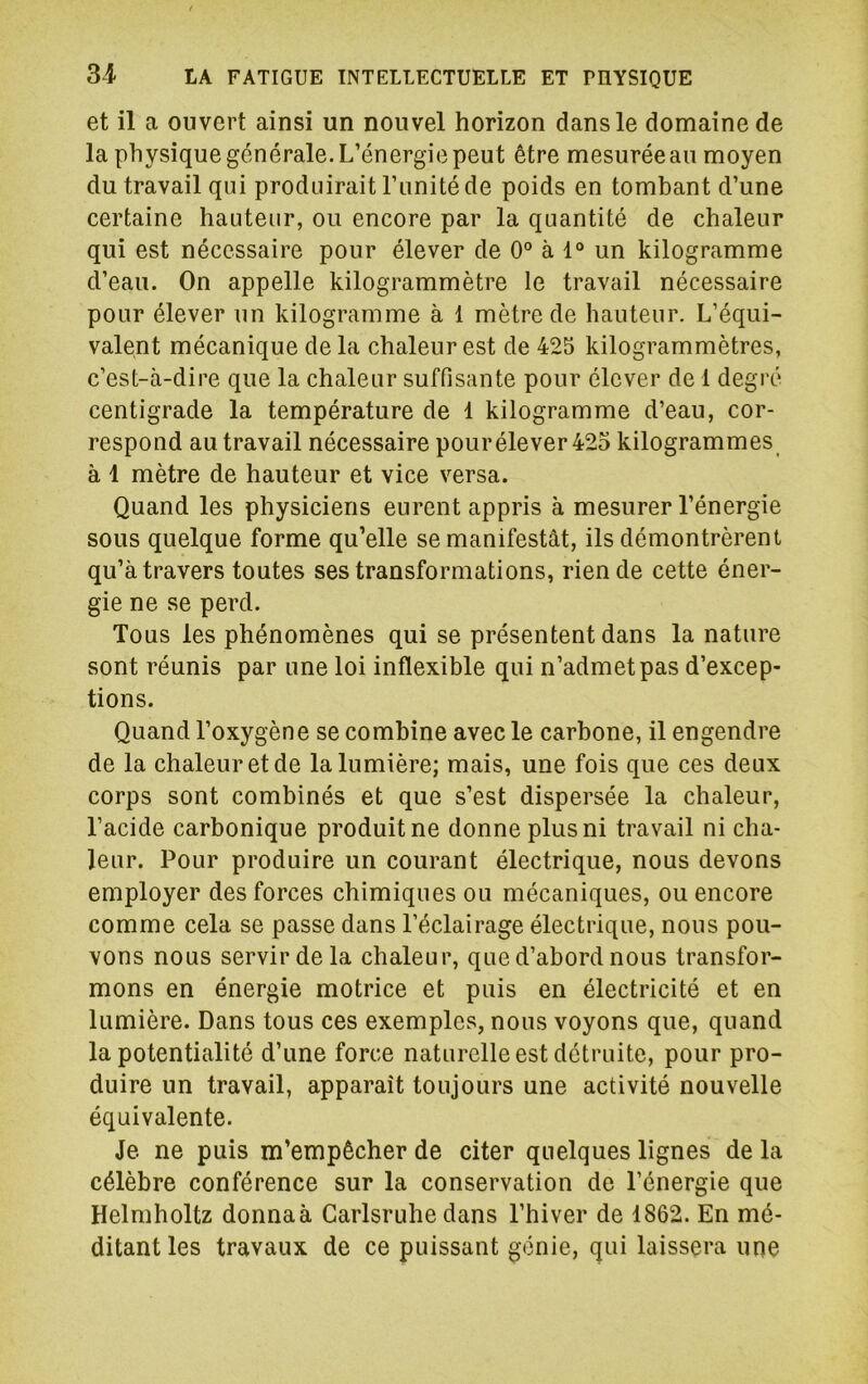 et il a ouvert ainsi un nouvel horizon dans le domaine de la physique générale. L’énergie peut être mesurée au moyen du travail qui produirait l’imité de poids en tombant d’une certaine hauteur, ou encore par la quantité de chaleur qui est nécessaire pour élever de 0° à 1“ un kilogramme d’eau. On appelle kilogrammètre le travail nécessaire pour élever un kilogramme à 1 mètre de hauteur. L’équi- valent mécanique de la chaleur est de 425 kilogrammètres, c’est-à-dire que la chaleur suffisante pour élever de 1 degré centigrade la température de 1 kilogramme d’eau, cor- respond au travail nécessaire pour élever 425 kilogrammes à 1 mètre de hauteur et vice versa. Quand les physiciens eurent appris à mesurer l’énergie sous quelque forme qu’elle se manifestât, ils démontrèrent qu’à travers toutes ses transformations, rien de cette éner- gie ne se perd. Tous les phénomènes qui se présentent dans la nature sont réunis par une loi inflexible qui n’admet pas d’excep- tions. Quand l’oxygène se combine avec le carbone, il engendre de la chaleur et de la lumière; mais, une fois que ces deux corps sont combinés et que s’est dispersée la chaleur, l’acide carbonique produit ne donne plus ni travail ni cha- leur. Pour produire un courant électrique, nous devons employer des forces chimiques ou mécaniques, ou encore comme cela se passe dans l’éclairage électrique, nous pou- vons nous servir de la chaleur, que d’abord nous transfor- mons en énergie motrice et puis en électricité et en lumière. Dans tous ces exemples, nous voyons que, quand la potentialité d’une force naturelle est détruite, pour pro- duire un travail, apparaît toujours une activité nouvelle équivalente. Je ne puis m’empêcher de citer quelques lignes de la célèbre conférence sur la conservation de l’énergie que Helmholtz donna à Garlsruhe dans l’hiver de 1862. En mé- ditant les travaux de ce puissant génie, qui laissera une