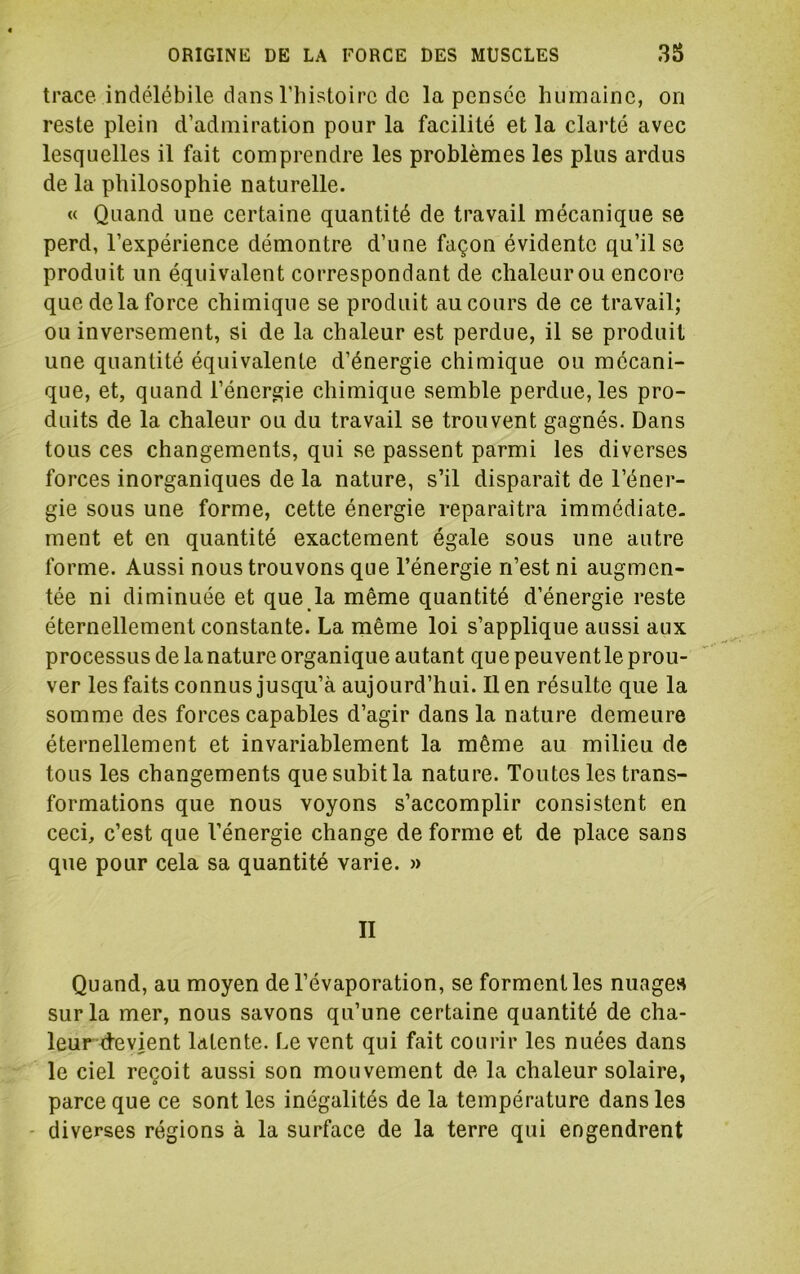 trace indélébile dans l’histoire do la pensée humaine, on reste plein d’admiration pour la facilité et la clarté avec lesquelles il fait comprendre les problèmes les plus ardus de la philosophie naturelle. « Quand une certaine quantité de travail mécanique se perd, l’expérience démontre d’une façon évidente qu’il se produit un équivalent correspondant de chaleur ou encore que de la force chimique se produit au cours de ce travail; ou inversement, si de la chaleur est perdue, il se produit une quantité équivalente d’énergie chimique ou mécani- que, et, quand l’énergie chimique semble perdue, les pro- duits de la chaleur ou du travail se trouvent gagnés. Dans tous ces changements, qui se passent parmi les diverses forces inorganiques de la nature, s’il disparaît de l’éner- gie sous une forme, cette énergie reparaîtra immédiate- ment et en quantité exactement égale sous une autre forme. Aussi nous trouvons que l’énergie n’est ni augmen- tée ni diminuée et que la même quantité d’énergie reste éternellement constante. La même loi s’applique aussi aux processus de la nature organique autant que peuvent le prou- ver les faits connus jusqu’à aujourd’hui. lien résulte que la somme des forces capables d’agir dans la nature demeure éternellement et invariablement la même au milieu de tous les changements que subit la nature. Toutes les trans- formations que nous voyons s’accomplir consistent en ceci, c’est que l’énergie change de forme et de place sans que pour cela sa quantité varie. » II Quand, au moyen de l’évaporation, se forment les nuages sur la mer, nous savons qu’une certaine quantité de cha- leur devient latente. Le vent qui fait courir les nuées dans le ciel reçoit aussi son mouvement de la chaleur solaire, parce que ce sont les inégalités de la température dans les - diverses régions à la surface de la terre qui engendrent