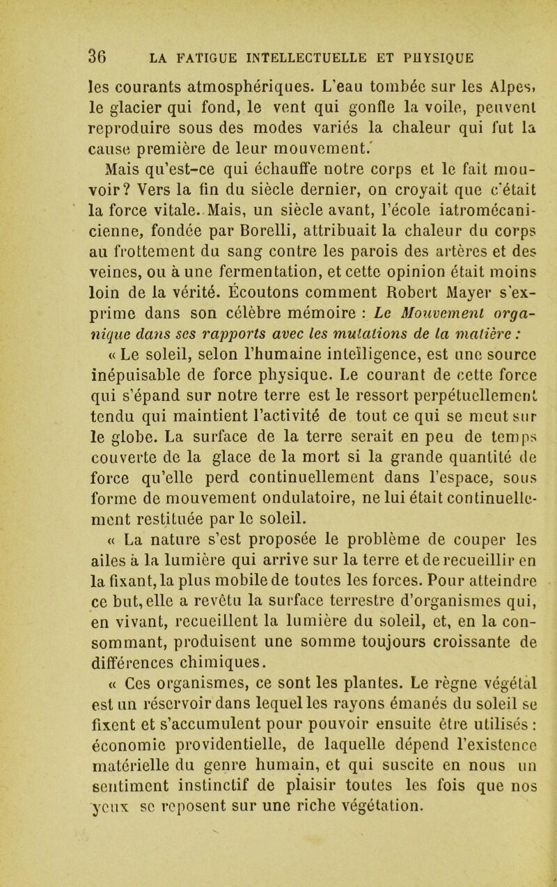 les courants atmosphériques. L’eau tombée sur les Alpes, le glacier qui fond, le vent qui gonfle la voile, peuvent reproduire sous des modes variés la chaleur qui fut la cause première de leur mouvement.' Mais qu’est-ce qui échauffe notre corps et le fait mou- voir? Vers la fin du siècle dernier, on croyait que c’était la force vitale. Mais, un siècle avant, l’école iatromôcani- cienne, fondée par Borelli, attribuait la chaleur du corps au frottement du sang contre les parois des artères et des veines, ou à une fermentation, et cette opinion était moins loin de la vérité. Écoutons comment Robert Mayer s'ex- prime dans son célèbre mémoire : Le Mouvement orga- nique dans ses rapports avec les mutations de la matière : « Le soleil, selon l’humaine intelligence, est une source inépuisable de force physique. Le courant de cette force qui s’épand sur notre terre est le ressort perpétuellement tendu qui maintient l’activité de tout ce qui se meut sur le globe. La surface de la terre serait en peu de temps couverte de la glace de la mort si la grande quantité de force qu’elle perd continuellement dans l’espace, sous forme de mouvement ondulatoire, ne lui était continuelle- ment restituée par le soleil. « La nature s’est proposée le problème de couper les ailes à la lumière qui arrive sur la terre et de recueillir en la fixant, la plus mobile de toutes les forces. Pour atteindre ce but, elle a revêtu la surface terrestre d’organismes qui, en vivant, recueillent la lumière du soleil, et, en la con- sommant, produisent une somme toujours croissante de différences chimiques. « Ces organismes, ce sont les plantes. Le règne végétal est un réservoir dans lequel les rayons émanés du soleil se fixent et s’accumulent pour pouvoir ensuite être utilisés : économie providentielle, de laquelle dépend l’existence materielle du genre humain, et qui suscite en nous un sentiment instinctif de plaisir toutes les fois que nos yeux se reposent sur une riche végétation.