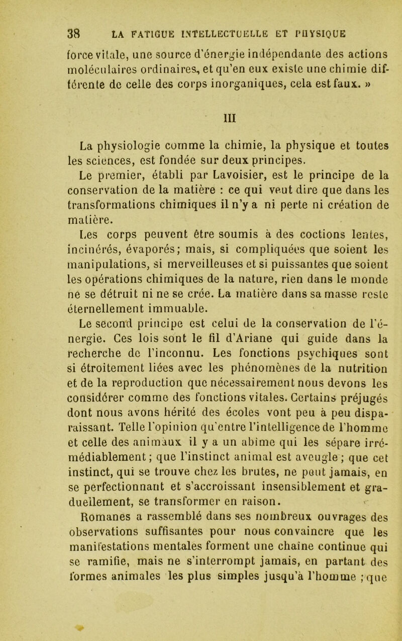 force vitale, une source d’énergie indépendante des actions lïiolécnlaircs ordinaires, et qu’en eux existe une chimie dif- ferente de celle des corps inorganiques, cela est faux. » 111 La physiologie comme la chimie, la physique et toutes les sciences, est fondée sur deux principes. Le premier, établi par Lavoisier, est le principe de la conservation de la matière : ce qui veut dire que dans les transformations chimiques il n’y a ni perte ni création de matière. [.es corps peuvent être soumis à des codions lentes, incinérés, évaporés; mais, si compliquées que soient les manipulations, si merveilleuses et si puissantes que soient les opérations chimiques de la nature, rien dans le monde ne se détruit ni ne se crée. La matière dans sa masse reste éternellement immuable. Le second principe est celui de la conservation de l’é- nergie. Ces lois sont le fil d’Ariane qui guide dans la recherche de l’inconnu. Les fonctions psychiques sont si étroitement liées avec les phénomènes de la nutrition et de la reproduction que nécessairement nous devons les considérer comme des fonctions vitales. Certains préjugés dont nous avons hérité des écoles vont peu à peu dispa- raissant. Telle l’opinion qu'entre l’intelligence de l’homme et celle des animaux il y a un abîme qui les sépare irré- médiablement ; que l’instinct animal est aveugle ; que cet instinct, qui se trouve chez les brutes, ne peut jamais, en se perfectionnant et s’accroissant insensiblement et gra- duellement, se transformer en raison. Romanes a rassemblé dans ses nombreux ouvrages des observations suffisantes pour nous convaincre que les manifestations mentales forment une chaîne continue qui se ramifie, mais ne s’interrompt jamais, en partant des formes animales les plus simples jusqu’à l’homme ;que