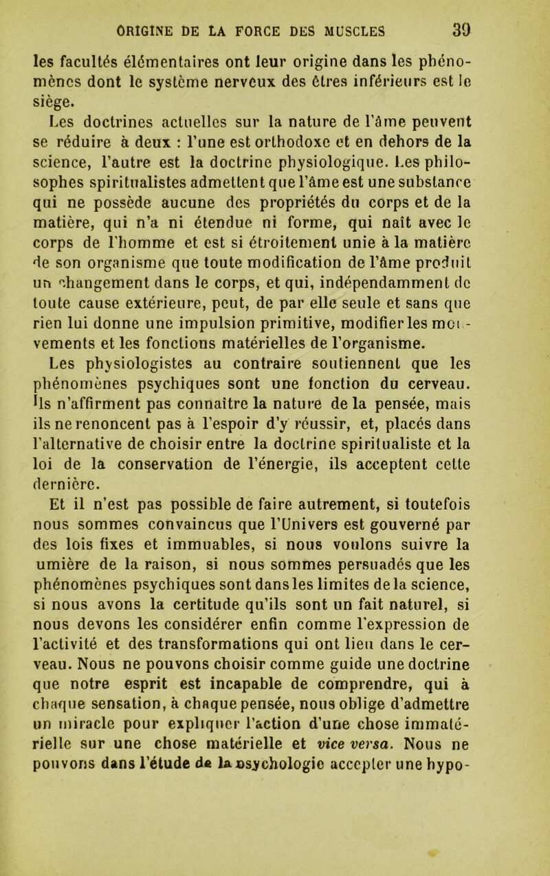 les facultés élémentaires ont leur origine dans les phéno- mènes dont le système nerveux des êtres inférieurs est le siège. Les doctrines actuelles sur la nature de Tâme peuvent se réduire à deux : l’une est orthodoxe et en dehors de la science, l’autre est la doctrine physiologique. Les philo- sophes spiritualistes admettent que l’âme est une substance qui ne possède aucune des propriétés du corps et de la matière, qui n’a ni étendue ni forme, qui naît avec le corps de l’homme et est si étroitement unie à la matière de son organisme que toute modification de l’âme produit un changement dans le corps, et qui, indépendamment de toute cause extérieure, peut, de par elle seule et sans que rien lui donne une impulsion primitive, modifier les moi - vements et les fonctions matérielles de l’organisme. Les physiologistes au contraire soutiennent que les phénomènes psychiques sont une fonction du cerveau. Us n’affirment pas connaître la nature de la pensée, mais ils ne renoncent pas à l’espoir d’y réussir, et, placés dans l’alternative de choisir entre la doctrine spiritualiste et la loi de la conservation de l’énergie, ils acceptent cette dernière. Et il n’est pas possible de faire autrement, si toutefois nous sommes convaincus que l’Univers est gouverné par des lois fixes et immuables, si nous voulons suivre la umière de la raison, si nous sommes persuadés que les phénomènes psychiques sont dans les limites de la science, si nous avons la certitude qu’ils sont un fait naturel, si nous devons les considérer enfin comme l’expression de l’activité et des transformations qui ont lieu dans le cer- veau. Nous ne pouvons choisir comme guide une doctrine que notre esprit est incapable de comprendre, qui à chaque sensation, à chaque pensée, nous oblige d’admettre un miracle pour expliquer l’action d’une chose immaté- rielle sur une chose matérielle et vice versa. Nous ne pouvons dans l’étude de lansychologic accepter une hypo-