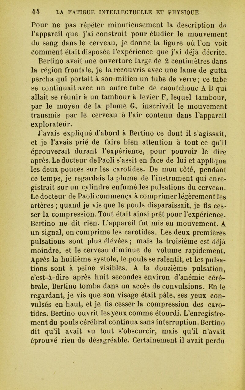 Pour ne pas répéter minutieusement la description d<.* l’appareil que j’ai construit pour étudier le mouvement du sang dans le cerveau, je donne la figure où l’on voit comment était disposée l’expérience que j’ai déjà décrite. Bertino avait une ouverture large de 2 centimètres dans la région frontale, je la recouvris avec une lame de gutta percha qui portait à son milieu un tube de verre; ce tube se continuait avec un autre tube de caoutchouc A B qui allait se réunir à un tambour à levier F, lequel tambour, par le moyen de la plume G, inscrivait le mouvement transmis par le cerveau à l’air contenu dans l’appareil explorateur. J’avais expliqué d’abord à Bertino ce dont il s’agissait, et je l'avais prié de faire bien attention à tout ce qu’il éprouverait durant l’expérience, pour pouvoir le dire après. Le docteur dePaoli s’assit en face de lui et appliqua les deux pouces sur les carotides. De mon côté, pendant ce temps, je regardais la plume de l’instrument qui enre- gistrait sur un cylindre enfumé les pulsations du cerveau. Le docteur de Paoli commença à comprimer légèrement les artères ; quand je vis que le pouls disparaissait, je fis ces- ser la compression. Tout était ainsi prêt pour l’expérience. Bertino ne dit rien. L’appareil fut mis en mouvement. A un signal, on comprime les carotides. Les deux premières pulsations sont plus élévées ; mais la troisième est déjà moindre, et le cerveau diminue de volume rapidement. Après la huitième systole, le pouls se ralentit, et les pulsa- tions sont à peine visibles. A la douzième pulsation, c’est-à-dire après huit secondes environ d’anémie céré- brale, Bertino tomba dans un accès de convulsions. En le regardant, je vis que son visage était pâle, ses yeux con- vulsés en haut, et je fis cesser la compression des caro- tides. Bertino ouvrit les yeux comme étourdi. L’enregistre- ment du pouls cérébral continua sans interruption. Bertino dit qu’il avait vu tout s’obscurcir, mais qu’il n’avait éprouvé rien de désagréable. Certainement il avait perdu