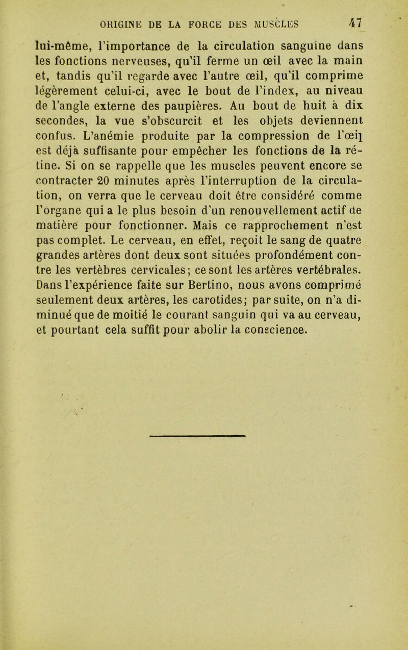 lui-même, l’importance de la circulation sanguine dans les fonctions nerveuses, qu’il ferme un œil avec la main et, tandis qu’il regarde avec l’autre œil, qu’il comprime légèrement celui-ci, avec le bout de l’index, au niveau de l’angle externe des paupières. Au bout de huit à dix secondes, la vue s’obscurcit et les objets deviennent confus. L’anémie produite par la compression de l’œi} est déjà suffisante pour empêcher les fonctions de la ré- tine. Si on se rappelle que les muscles peuvent encore se contracter 20 minutes après l’interruption de la circula- tion, on verra que le cerveau doit être considéré comme l’organe qui a le plus besoin d’un renouvellement actif de matière pour fonctionner. Mais ce rapprochement n’est pas complet. Le cerveau, en effet, reçoit le sang de quatre grandes artères dont deux sont situées profondément con- tre les vertèbres cervicales; ce sont les artères vertébrales. Dans l’expérience faite sur Bertino, nous avons comprimé seulement deux artères, les carotides; par suite, on n’a di- minué que de moitié le courant sanguin qui va au cerveau, et pourtant cela suffit pour abolir la conscience.