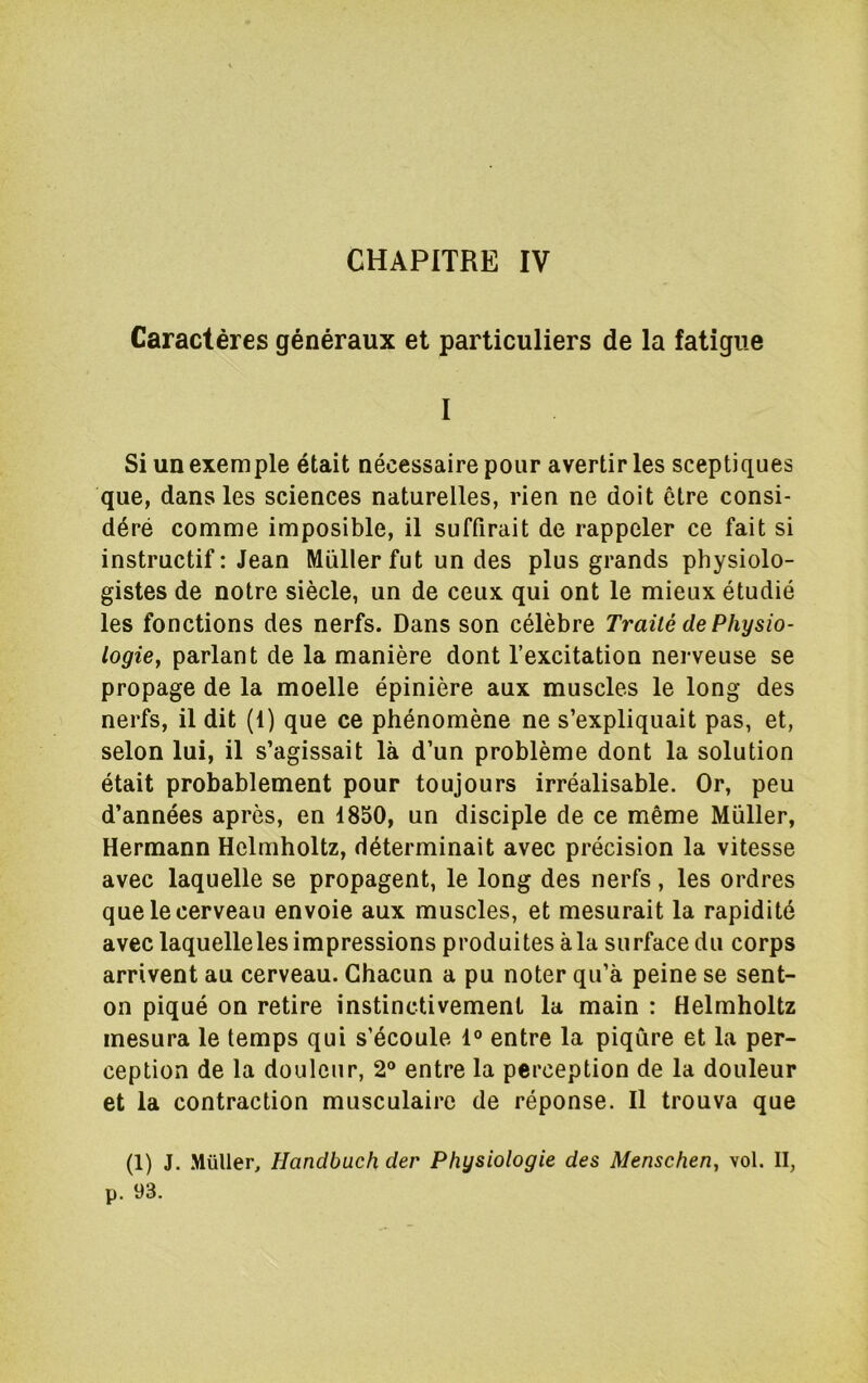 Caractères généraux et particuliers de la fatigue I Si un exemple était nécessaire pour avertir les sceptiques que, dans les sciences naturelles, rien ne doit être consi- déré comme imposible, il suffirait de rappeler ce fait si instructif; Jean Millier fut un des plus grands physiolo- gistes de notre siècle, un de ceux qui ont le mieux étudié les fonctions des nerfs. Dans son célèbre Traité de Physio- logie^ parlant de la manière dont l’excitation nerveuse se propage de la moelle épinière aux muscles le long des nerfs, il dit (1) que ce phénomène ne s’expliquait pas, et, selon lui, il s’agissait là d’un problème dont la solution était probablement pour toujours irréalisable. Or, peu d’années après, en 1850, un disciple de ce même Millier, Hermann Helmholtz, déterminait avec précision la vitesse avec laquelle se propagent, le long des nerfs, les ordres que le cerveau envoie aux muscles, et mesurait la rapidité avec laquelleles impressions produites à la surface du corps arrivent au cerveau. Chacun a pu noter qu’à peine se sent- on piqué on retire instinctivement la main : Helmholtz mesura le temps qui s’écoule 1° entre la piqûre et la per- ception de la douleur, 2® entre la perception de la douleur et la contraction musculaire de réponse. Il trouva que (1) J. .MüUer, Handbuch der Physiologie des Menschen, vol. II, p. 93.