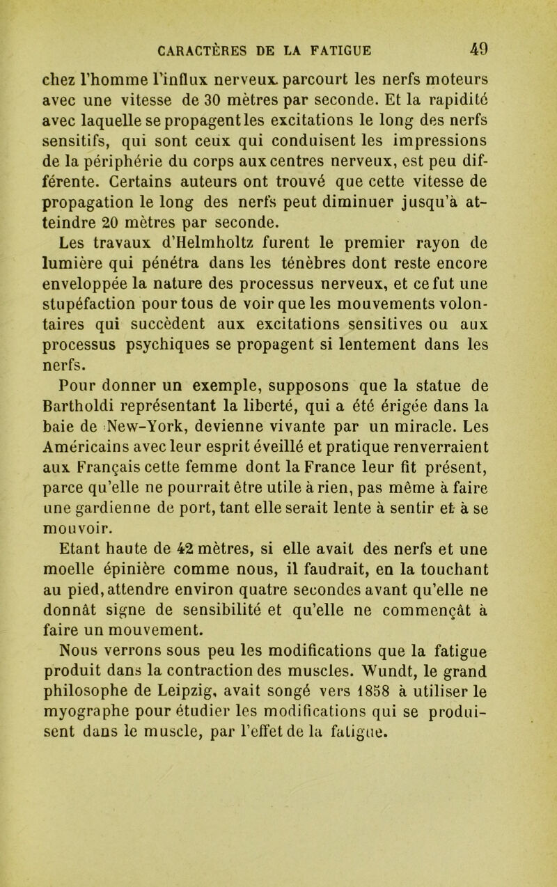 chez l’homme l’influx nerveux, parcourt les nerfs moteurs avec une vitesse de 30 mètres par seconde. Et la rapidité avec laquelle se propagent les excitations le long des nerfs sensitifs, qui sont ceux qui conduisent les impressions de la périphérie du corps aux centres nerveux, est peu dif- férente. Certains auteurs ont trouvé que cette vitesse de propagation le long des nerfs peut diminuer jusqu’à at- teindre 20 mètres par seconde. Les travaux d’Helmholtz furent le premier rayon de lumière qui pénétra dans les ténèbres dont reste encore enveloppée la nature des processus nerveux, et ce fut une stupéfaction pour tous de voir que les mouvements volon- taires qui succèdent aux excitations sensitives ou aux processus psychiques se propagent si lentement dans les nerfs. Pour donner un exemple, supposons que la statue de Bartholdi représentant la liberté, qui a été érigée dans la baie de New-York, devienne vivante par un miracle. Les Américains avec leur esprit éveillé et pratique renverraient aux Français cette femme dont la France leur fit présent, parce qu’elle ne pourrait être utile arien, pas même à faire une gardienne de port, tant elle serait lente à sentir et- à se mouvoir. Etant haute de 42 mètres, si elle avait des nerfs et une moelle épinière comme nous, il faudrait, en la touchant au pied, attendre environ quatre secondes avant qu’elle ne donnât signe de sensibilité et qu’elle ne commençât à faire un mouvement. Nous verrons sous peu les modifications que la fatigue produit dans la contraction des muscles. Wundt, le grand philosophe de Leipzig, avait songé vers 1858 à utiliser le myographe pour étudier les modifications qui se produi- sent dans le muscle, par l’efl’etde la fatigue.