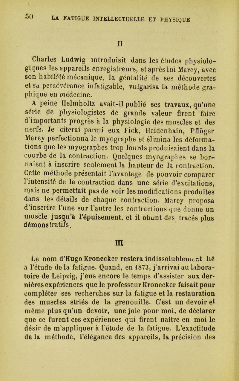 II Charles Ludwig introduisit dans les études physiolo- giques les appareils enregistreurs, et après lui Marey, avec son habileté mécanique, la génialité de ses découvertes et Sa persévérance infatigable, vulgarisa la méthode gra- phique en médecine. A peine Helmholtz avait-il publié ses travaux, qu’une série de physiologistes de grande valeur firent faire d’importants progrès à la physiologie des muscles et des nerfs. Je citerai parmi eux Fick, Heidenhain, Pflüger Marey perfectionna le myographe et élimina les déforma- tions que les myographes trop lourds produisaient dans la courbe de la contraction. Quelques myographes se bor- naient à inscrire seulement la hauteur de la contraction. Cette méthode présentait l’avantage de pouvoir comparer l’intensité de la contraction dans une série d’excitations, mais ne permettait pas de voir les modifications produites dans les détails de chaque contraction. Marey proposa d inscrire l’une sur l’autre les contractions que donne un muscle jusqu’à l’épuisement, et il obtint des tracés plus démonstratifs. m Le nom d’Hugo Kronecker restera indissolublement lié à l’étude de la fatigue. Quand, en 1873, j’arrivai au labora- toire de Leipzig, j’eus encore le temps d’assister aux der- nières expériences que le professeur Kronecker faisait pour compléter ses recherches sur la fatigue et la restauration des muscles striés de la grenouille. C’est un devoir et même plus qu’un devoir, une joie pour moi, de déclarer que ce furent ces expériences qui firent naître en moi le désir de m’appliquer à l’étude de la fatigue. L’exactitude de la méthode, l’élégance des appareils, la précision des