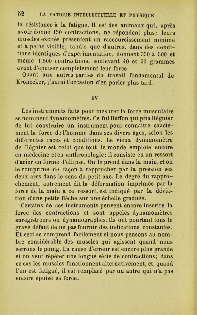 la résistance à la fatigue. Il est des animaux qui, après avoir donné 150 contractions, ne répondent plus ; leurs muscles excités présentent un raccourcissement minime et à peine visible; tandis que d’autres, dans des condi- tions identiques d’expérimentation, donnent 350 à 500 et même 1,500 contractions, soulevant 40 et 50 grammes avant d’épuiser complètement leur force Quant aux autres parties du travail fondamental de Kronecker, j’aurai l’occasion d’en parler plus tard. IV Les instruments faits pour mesurer la force musculaire se nomment dynamomètres. Ce fut Bulfon qui pria Régnier de lui construire un instrument pour connaître exacte- ment la force de l’homme dans ses divers âges, selon les différentes races et conditions. Le vieux dynamomètre de Régnier est celui que tout le monde emploie encore en médecine et en anthropologie: il consiste en un ressort d’acier en forme d’ellipse. On le prend dans la main, et on le comprime de façon à rapprocher par la pression ses deux arcs dans le sens du petit axe. Le degré du rappro- chement, autrement dit la déformation imprimée par la force de la main à ce ressort, est indiqué par la dévia- tion d’une petite flèche sur une échelle graduée. Certains de ces instruments peuvent encore inscrire la force des contractions et sont appelés dynamomètres enregistreurs ou dynamographes. Ils ont pourtant tous le grave défaut de ne pas fournir des indications constantes. Et ceci se comprend facilement si nous pensons au nom- bre considérable des muscles qui agissent quand nous serrons le poing. La cause d’erreur est encore plus grande si on veut répéter une longue série de contractions; dans ce cas les muscles fonctionnent alternativement, et, quand l’un est fatigué, il est remplacé par un autre qui n’a pas encore épuisé sa force.