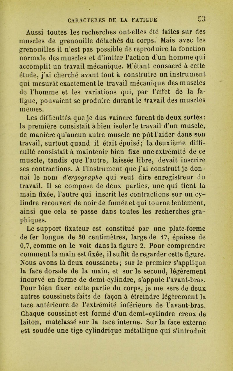 Aussi toutes les recherches ont-elles été faites sur des muscles de grenouille détachés du corps. Mais avec les grenouilles il n’est pas possible de reproduire la fonction normale des muscles et d’imiter l’action d’un homme qui accomplit un travail mécanique. M’étant consacré à cette étude, j’ai cherché avant tout à construire un instrument qui mesurât exactement le travail mécanique des muscles de l’homme et les variations qui, par l’effet de la fa- tigue, pouvaient se produire durant le travail des muscles mêmes. Les difficultés que je dus vaincre furent de deux sortes: la première consistait à bien isoler le travail d’un muscle, de manière qu’aucun autre muscle ne put l’aider dans son travail, surtout quand il était épuisé; la deuxième diffi- culté consistait à maintenir bien fixe une extrémité de ce muscle, tandis que l’autre, laissée libre, devait inscrire ses contractions. A l’instrument que j'ai construit je don- nai le nom d'ergographe qui veut dire enregistreur du travail. 11 se compose de deux parties, une qui tient la main fixée, l’autre qui inscrit les contractions sur un cy- lindre recouvert de noir de fumée et qui tourne lentement, ainsi que cela se passe dans toutes les recherches gra- phiques. Le support fixateur est constitué par une plate-forme de fer longue de 50 centimètres, large de 17, épaisse de 0,7, comme on le voit dans la figure 2. Pour comprendre comment la main est fixée, il suffit de regarder cette figure. Nous avons là deux coussinets; sur le premier s’applique la face dorsale de la main, et sur le second, légèrement incurvé en forme de demi-cylindre, s’appuie l’avant-bras. Pour bien fixer cette partie du corps, je me sers de deux autres coussinets faits de façon à étreindre légèrement la lace antérieure de l’extrémité inférieure de l’avant-bras. Chaque coussinet est formé d’un demi-cylindre creux de laiton, matelassé sur la lace interne. Sur la face externe est soudée une tige cylindrique métallique qui s’introduit