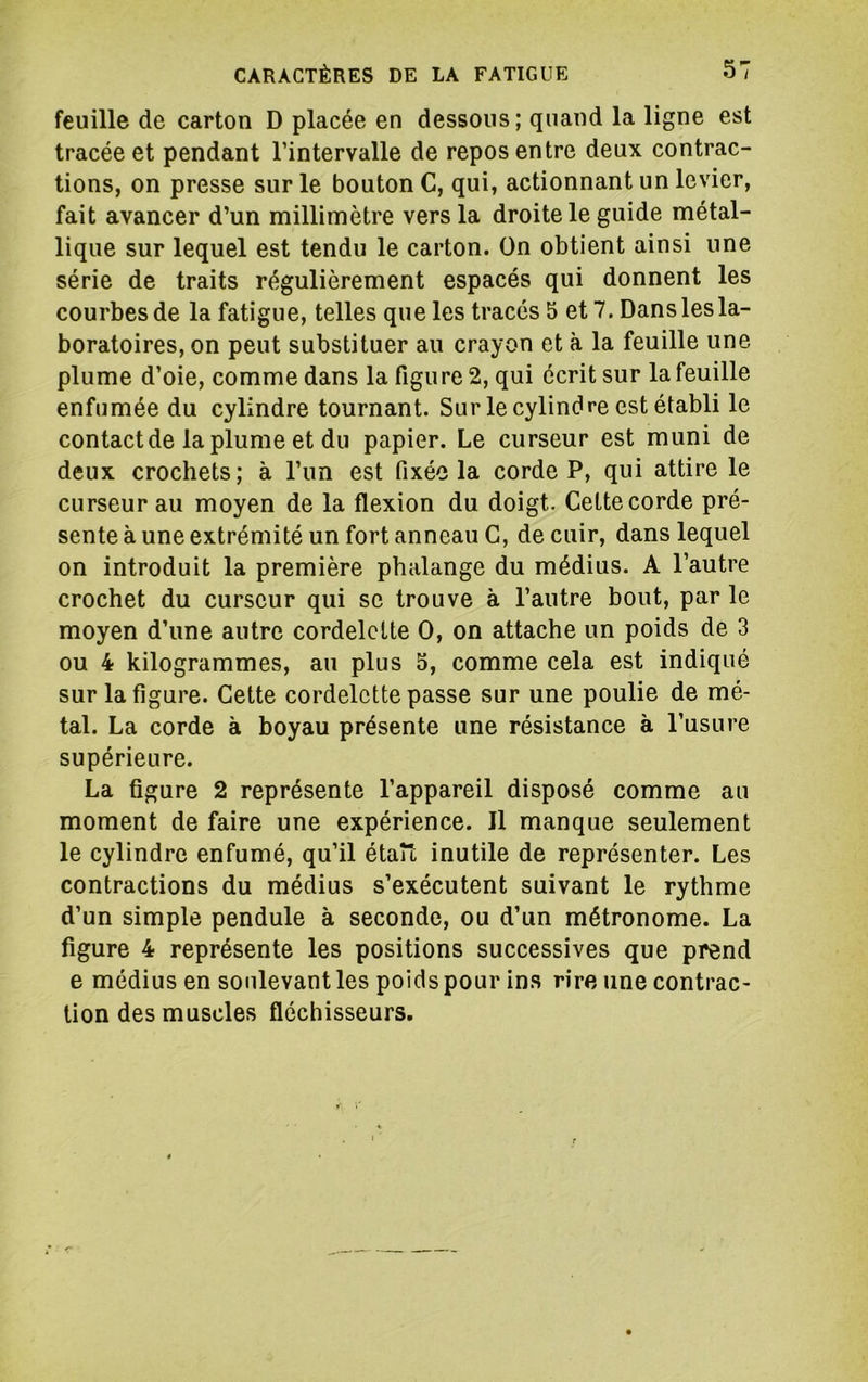 feuille de carton D placée en dessous; quand la ligne est tracée et pendant l’intervalle de repos entre deux contrac- tions, on presse sur le bouton C, qui, actionnant un levier, fait avancer d’un millimètre vers la droite le guide métal- lique sur lequel est tendu le carton. On obtient ainsi une série de traits régulièrement espacés qui donnent les courbes de la fatigue, telles que les tracés 5 et 7. Dans les la- boratoires, on peut substituer au crayon et à la feuille une plume d’oie, comme dans la figure 2, qui écrit sur la feuille enfumée du cylindre tournant. Sur le cylindre est établi le contact de la plume et du papier. Le curseur est muni de deux crochets; à l’un est fixée la corde P, qui attire le curseur au moyen de la flexion du doigt. Cette corde pré- sente à une extrémité un fort anneau G, de cuir, dans lequel on introduit la première phalange du médius. A l’autre crochet du curseur qui se trouve à l’autre bout, par le moyen d’une autre cordelette O, on attache un poids de 3 ou 4 kilogrammes, au plus 5, comme cela est indiqué sur la figure. Cette cordelette passe sur une poulie de mé- tal. La corde à boyau présente une résistance à l’usure supérieure. La figure 2 représente l’appareil disposé comme au moment de faire une expérience. Il manque seulement le cylindre enfumé, qu’il étau inutile de représenter. Les contractions du médius s’exécutent suivant le rythme d’un simple pendule à seconde, ou d’un métronome. La figure 4 représente les positions successives que prend e médius en soulevant les poids pour ins rire une contrac- tion des muscles fléchisseurs.