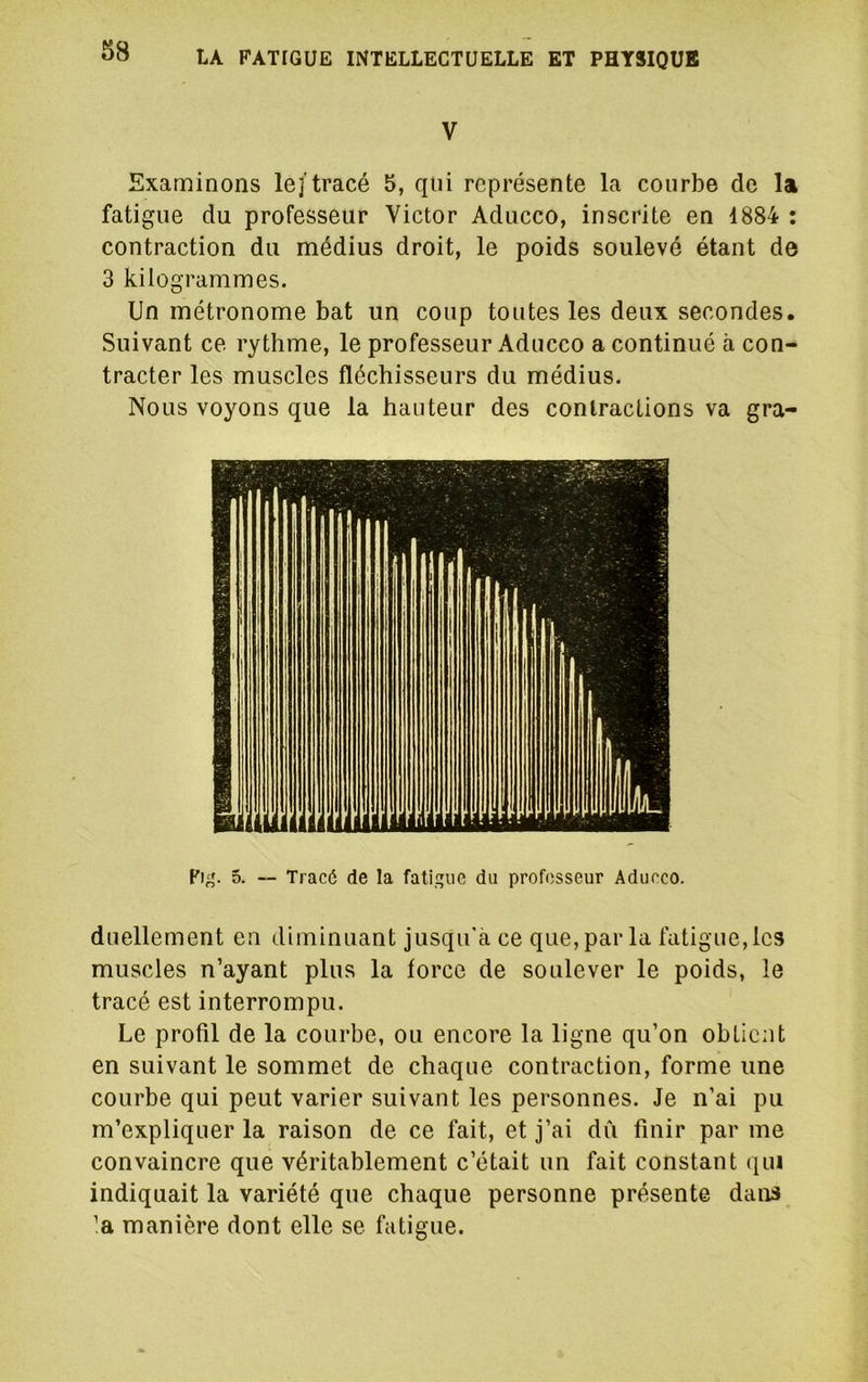 V Examinons le/tracé 5, qui représente la courbe de la fatigue du professeur Victor Aducco, inscrite en 1884 : contraction du médius droit, le poids soulevé étant de 3 kilogrammes. Un métronome bat un coup toutes les deux secondes. Suivant ce rythme, le professeur Aducco a continué à con- tracter les muscles fléchisseurs du médius. Nous voyons que la hauteur des contractions va gra- 5. — Tracé de la fatigue du professeur Aducco. duellement en diminuant jusqu'à ce que, par la fatigue, les muscles n’ayant plus la force de soulever le poids, le tracé est interrompu. Le profil de la courbe, ou encore la ligne qu’on obtient en suivant le sommet de chaque contraction, forme une courbe qui peut varier suivant les personnes. Je n’ai pu m’expliquer la raison de ce fait, et j’ai dû finir par me convaincre que véritablement c’était un fait constant qui indiquait la variété que chaque personne présente dans ’a manière dont elle se fatigue.