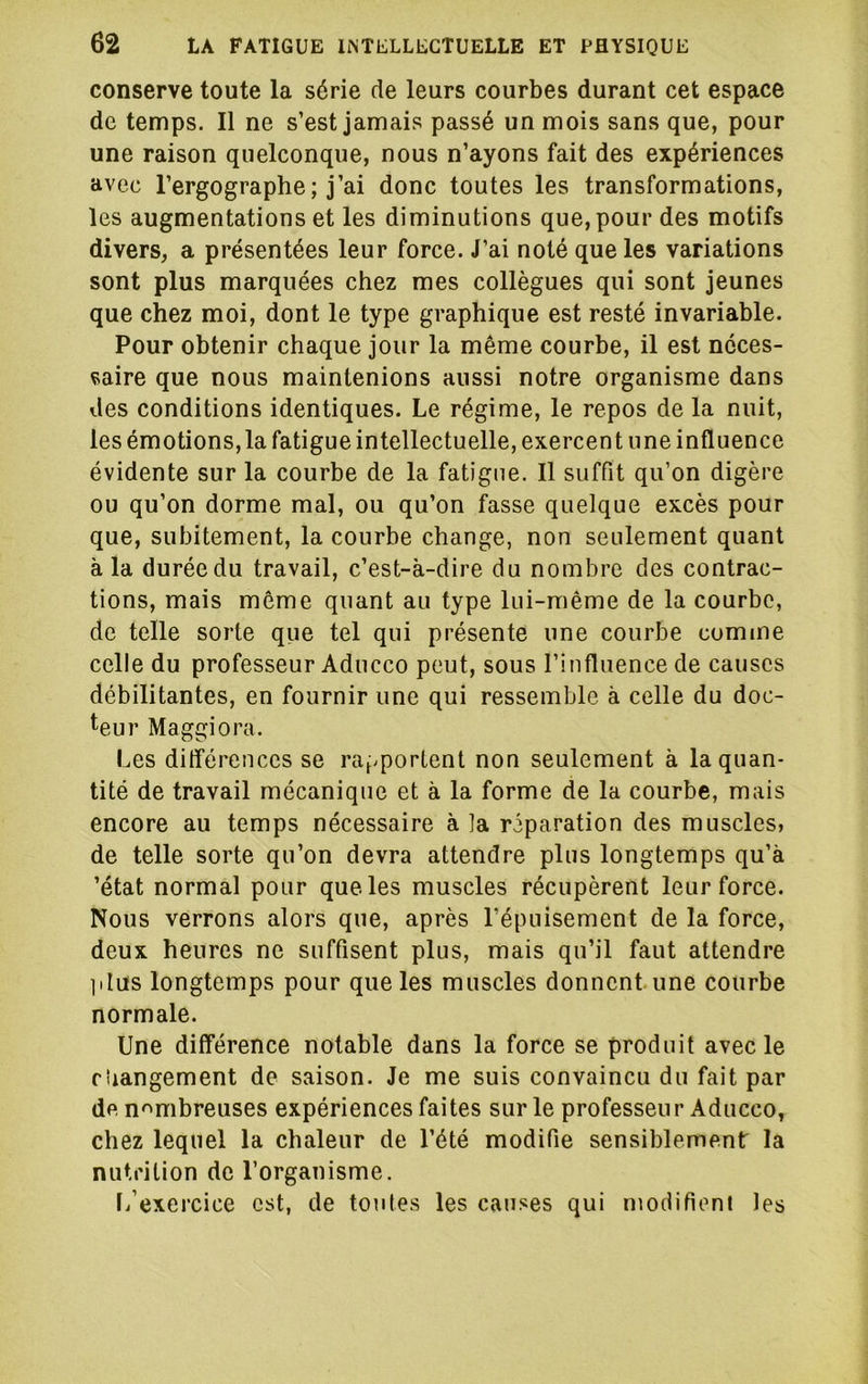 conserve toute la série de leurs courbes durant cet espace de temps. 11 ne s’est jamais passé un mois sans que, pour une raison quelconque, nous n’ayons fait des expériences avec l’ergographe; j’ai donc toutes les transformations, les augmentations et les diminutions que, pour des motifs divers, a présentées leur force. J’ai noté que les variations sont plus marquées chez mes collègues qui sont jeunes que chez moi, dont le type graphique est resté invariable. Pour obtenir chaque jour la même courbe, il est néces- saire que nous maintenions aussi notre organisme dans des conditions identiques. Le régime, le repos de la nuit, les émotions, la fatigue intellectuelle, exercent une influence évidente sur la courbe de la fatigue. Il suffit qu’on digère ou qu’on dorme mal, ou qu’on fasse quelque excès pour que, subitement, la courbe change, non seulement quant à la durée du travail, c’est-à-dire du nombre des contrac- tions, mais môme quant au type lui-même de la courbe, de telle sorte que tel qui présente une courbe comme celle du professeur Aducco peut, sous l’influence de causes débilitantes, en fournir une qui ressemble à celle du doc- teur Maggiora. Les ditférences se rapportent non seulement à la quan- tité de travail mécanique et à la forme de la courbe, mais encore au temps nécessaire à la réparation des muscles, de telle sorte qu’on devra attendre plus longtemps qu’à ’état normal pour que les muscles récupèrent leur force. Nous verrons alors que, après l’épuisement de la force, deux heures ne suffisent plus, mais qu’il faut attendre ]ilus longtemps pour que les muscles donnent une courbe normale. Une différence notable dans la force se produit avec le changement de saison. Je me suis convaincu du fait par de nombreuses expériences faites sur le professeur Aducco, chez lequel la chaleur de l’été modifie sensiblement la nutrition de l’organisme. fi’exercice est, de toutes les causes qui modifient les