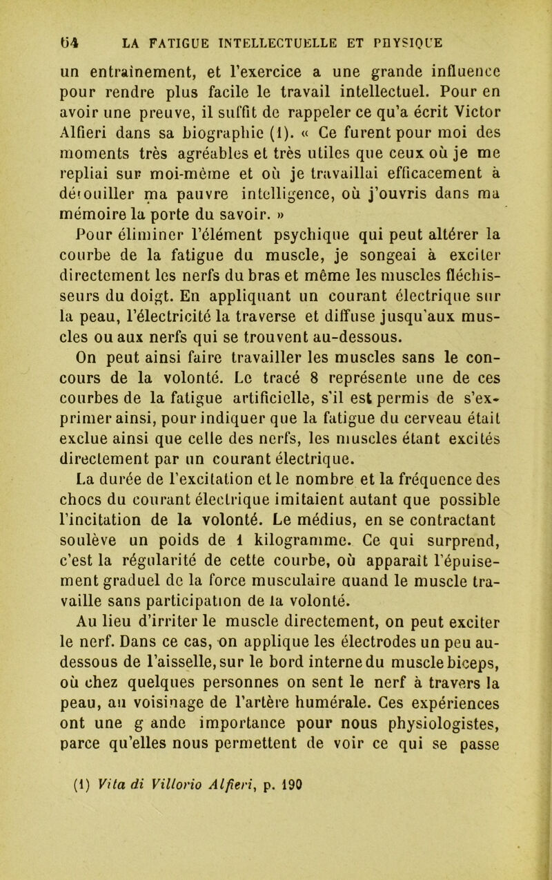 un entrainement, et l’exercice a une grande influence pour rendre plus facile le travail intellectuel. Pour en avoir une preuve, il suffit de rappeler ce qu’a écrit Victor Alfieri dans sa biographie (1). « Ce furent pour moi des moments très agréables et très utiles que ceux où je me repliai sur moi-mème et où je travaillai efficacement à défouiller ma pauvre intelligence, où j’ouvris dans ma mémoire la porte du savoir. » Pour éliminer l’élément psychique qui peut altérer la courbe de la fatigue du muscle, je songeai à exciter directement les nerfs du bras et même les muscles fléchis- seurs du doigt. En appliquant un courant électrique sur la peau, l’électricité la traverse et diffuse jusqu’aux mus- cles ou aux nerfs qui se trouvent au-dessous. On peut ainsi faire travailler les muscles sans le con- cours de la volonté. Le tracé 8 représente une de ces courbes de la fatigue artificielle, s’il est permis de s’ex- primer ainsi, pour indiquer que la fatigue du cerveau était exclue ainsi que celle des nerfs, les muscles étant excités directement par un courant électrique. La durée de l’excitation et le nombre et la fréquence des chocs du courant électrique imitaient autant que possible l’incitation de la volonté. Le médius, en se contractant soulève un poids de 1 kilogramme. Ce qui surprend, c’est la régularité de cette courbe, où apparaît l’épuise- ment graduel de la force musculaire auand le muscle tra- vaille sans participation de la volonté. Au lieu d’irriter le muscle directement, on peut exciter le nerf. Dans ce cas, on applique les électrodes un peu au- dessous de l’aisselle, sur le bord interne du muscle biceps, où chez quelques personnes on sent le nerf à travers la peau, au voisinage de l’artère humérale. Ces expériences ont une g ande importance pour nous physiologistes, parce qu’elles nous permettent de voir ce qui se passe (1) Vita di Villot'io Alfieri, p. 190