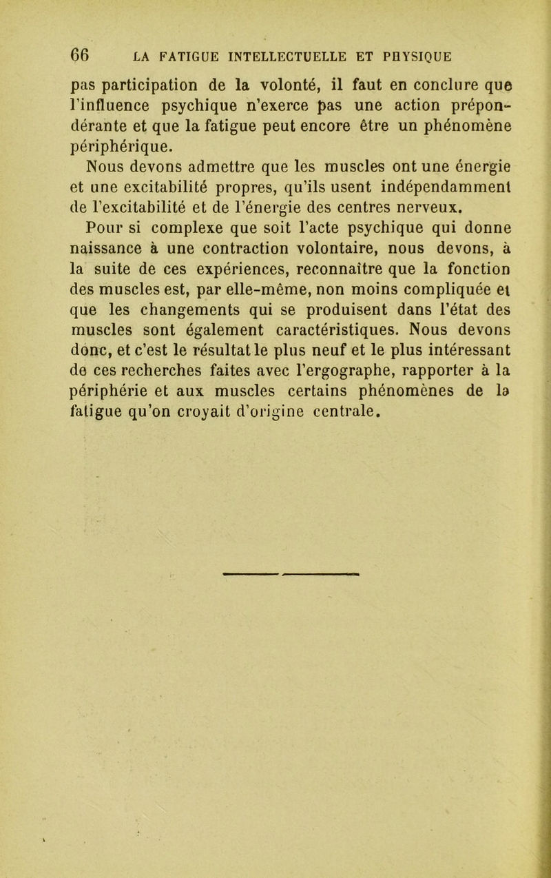 pas participation de la volonté, il faut en conclure que l’influence psychique n’exerce pas une action prépon- dérante et que la fatigue peut encore être un phénomène périphérique. Nous devons admettre que les muscles ont une énergie et une excitabilité propres, qu’ils usent indépendamment de l’excitabilité et de l’énergie des centres nerveux. Pour si complexe que soit l’acte psychique qui donne naissance à une contraction volontaire, nous devons, à la suite de ces expériences, reconnaître que la fonction des muscles est, par elle-même, non moins compliquée et que les changements qui se produisent dans l’état des muscles sont également caractéristiques. Nous devons donc, et c’est le résultat le plus neuf et le plus intéressant de ces recherches faites avec l’ergographe, rapporter à la périphérie et aux muscles certains phénomènes de la fatigue qu’on croyait d’origine centrale.