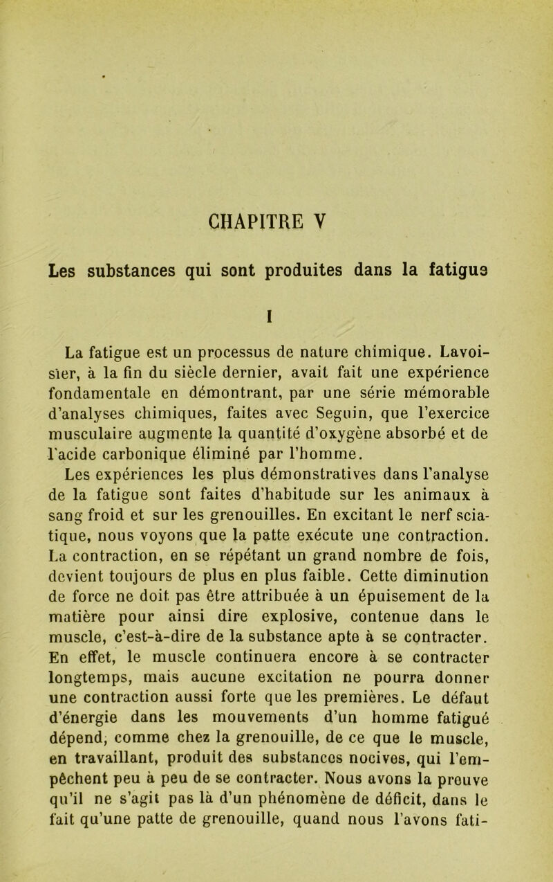 CHAPITRE V Les substances qui sont produites dans la fatigue 1 La fatigue est un processus de nature chimique. Lavoi- sier, à la fin du siècle dernier, avait fait une expérience fondamentale en démontrant, par une série mémorable d’analyses chimiques, faites avec Seguin, que l’exercice musculaire augmente la quantité d’oxygène absorbé et de l'acide carbonique éliminé par l’homme. Les expériences les plus démonstratives dans l’analyse de la fatigue sont faites d’habitude sur les animaux à sang froid et sur les grenouilles. En excitant le nerf scia- tique, nous voyons que la patte exécute une contraction. La contraction, en se répétant un grand nombre de fois, devient toujours de plus en plus faible. Cette diminution de force ne doit pas être attribuée à un épuisement de la matière pour ainsi dire explosive, contenue dans le muscle, c’est-à-dire de la substance apte à se contracter. En etfet, le muscle continuera encore à se contracter longtemps, mais aucune excitation ne pourra donner une contraction aussi forte que les premières. Le défaut d’énergie dans les mouvements d’un homme fatigué dépend, comme chez la grenouille, de ce que le muscle, en travaillant, produit des substances nocives, qui l’em- pêchent peu à peu de se contracter. Nous avons la prouve qu’il ne s’agit pas là d’un phénomène de déficit, dans le fait qu’une patte de grenouille, quand nous l’avons fati-