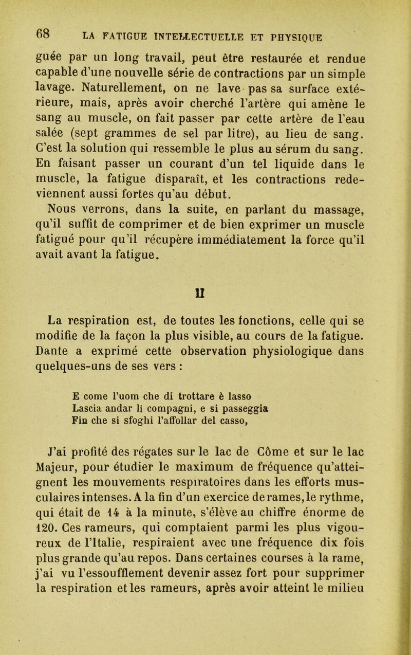guée par un long travail, peut être restaurée et rendue capable d’une nouvelle série de contractions par un simple lavage. Naturellement, on ne lave pas sa surface exté~ rieure, mais, après avoir cherché l’artère qui amène le sang au muscle, on fait passer par cette artère de l’eau salée (sept grammes de sel par litre), au lieu de sang. C’est la solution qui ressemble le plus au sérum du sang. En faisant passer un courant d’un tel liquide dans le muscle, la fatigue disparaît, et les contractions rede- viennent aussi fortes qu’au début. Nous verrons, dans la suite, en parlant du massage, qu’il suffit de comprimer et de bien exprimer un muscle fatigué pour qu’il récupère immédiatement la force qu’il avait avant la fatigue. U La respiration est, de toutes les fonctions, celle qui se modifie de la façon la plus visible, au cours de la fatigue. Dante a exprimé cette observation physiologique dans quelques-uns de ses vers : E corne l’uom che di trottare è lasso Lascia andar li compagni, e si passeggia Fia che si sfoghi l’affollar del casso, J’ai profité des régates sur le lac de Côme et sur le lac Majeur, pour étudier le maximum de fréquence qu’attei- gnent les mouvements respiratoires dans les efforts mus- culaires intenses. A la fin d’un exercice de rames, le rythme, qui était de 14 à la minute, s’élève au chiffre énorme de 120. Ces rameurs, qui comptaient parmi les plus vigou- reux de l’Italie, respiraient avec une fréquence dix fois plus grande qu’au repos. Dans certaines courses à la rame, j’ai vu l’essoufflement devenir assez fort pour supprimer la respiration elles rameurs, après avoir atteint le milieu