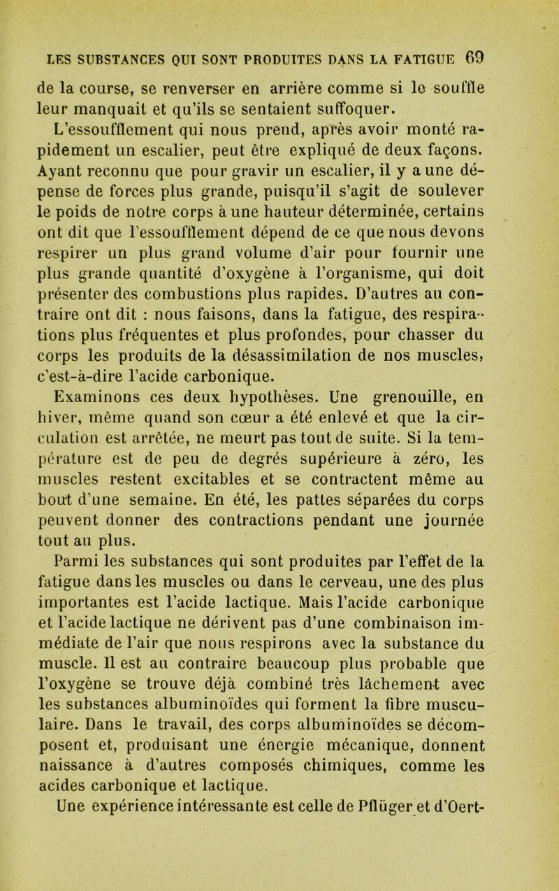 de la course, se renverser en arrière comme si le souffle leur manquait et qu’ils se sentaient suffoquer. L’essoufflement qui nous prend, après avoir monté ra- pidement un escalier, peut être expliqué de deux façons. Ayant reconnu que pour gravir un escalier, il y aune dé- pense de forces plus grande, puisqu’il s’agit de soulever le poids de notre corps à une hauteur déterminée, certains ont dit que l’essoufflement dépend de ce que nous devons respirer un plus grand volume d’air pour fournir une plus grande quantité d’oxygène à l’organisme, qui doit présenter des combustions plus rapides. D’autres au con- traire ont dit : nous faisons, dans la fatigue, des respira- tions plus fréquentes et plus profondes, pour chasser du corps les produits de la désassimilation de nos muscles, c’est-à-dire l’acide carbonique. Examinons ces deux hypothèses. Une grenouille, en hiver, même quand son cœur a été enlevé et que la cir- culation est arrêtée, ne meurt pas tout de suite. Si la tem- pérature est de peu de degrés supérieure à zéro, les muscles restent excitables et se contractent même au bourt d’une semaine. En été, les pattes séparées du corps peuvent donner des contractions pendant une journée tout au plus. Parmi les substances qui sont produites par l’effet de la fatigue dans les muscles ou dans le cerveau, une des plus importantes est l’acide lactique. Mais l’acide carbonique et l’acide lactique ne dérivent pas d’une combinaison im- médiate de l’air que nous respirons avec la substance du muscle. 11 est au contraire beaucoup plus probable que l’oxygène se trouve déjà combiné très lâchement avec les substances albuminoïdes qui forment la fibre muscu- laire. Dans le travail, des corps albuminoïdes se décom- posent et, produisant une énergie mécanique, donnent naissance à d’autres composés chimiques, comme les acides carbonique et lactique. Une expérience intéressante est celle de Pflüger et d’Oert-