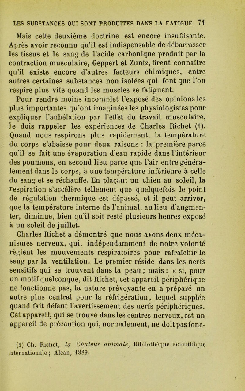 Mais cette deuxième doctrine est encore insuffisante. Après avoir reconnu qu’il est indispensable de débarrasser les tissus et le sang de l’acide carbonique produit par la contraction musculaire, Geppert et Zuntz, firent connaître qu’il existe encore d’autres facteurs chimiques, entre autres certaines substances non isolées qui font que l’on respire plus vite quand les muscles se fatiguent. Pour rendre moins incomplet l’exposé des opinions les plus importantes qu’ont imaginées les physiologistes pour expliquer l’anhélation par l’effet du travail musculaire, je dois rappeler les expériences de Charles Richet (1). Quand nous respirons plus rapidement, la température du corps s’abaisse pour deux raisons : la première parce qu’il se fait une évaporation d’eau rapide dans l’intérieur des poumons, en second lieu parce que l’air entre généra- lement dans le corps, à une température inférieure à celle du sang et se réchauffe. En plaçant un chien au soleil, la respiration s'accélère tellement que quelquefois le point de régulation thermique est dépassé, et il peut arriver, que la température interne de l’animal, au lieu d’augmen- ter, diminue, bien qu’il soit resté plusieurs heures exposé à un soleil de juillet. Charles Richet a démontré que nous avons deux méca- nismes nerveux, qui, indépendamment de notre volonté règlent les mouvements respiratoires pour rafraîchir le sang par la ventilation. Le premier réside dans les nerfs sensitifs qui se trouvent dans la peau ; mais : « si, pour un motif quelconque, dit Richet, cet appareil périphérique ne fonctionne pas, la nature prévoyante en a préparé un autre plus central pour la réfrigération, lequel supplée quand fait défaut l’avertissement des nerfs périphériques. Cet appareil, qui se trouve dans les centres nerveux, est un appareil de précaution qui, normalement, ne doitpasfonc- (1) Ch. Richet, la Chaleur animale, Bibliothè(iue scieiitilique internationale; Alcan, 1889.