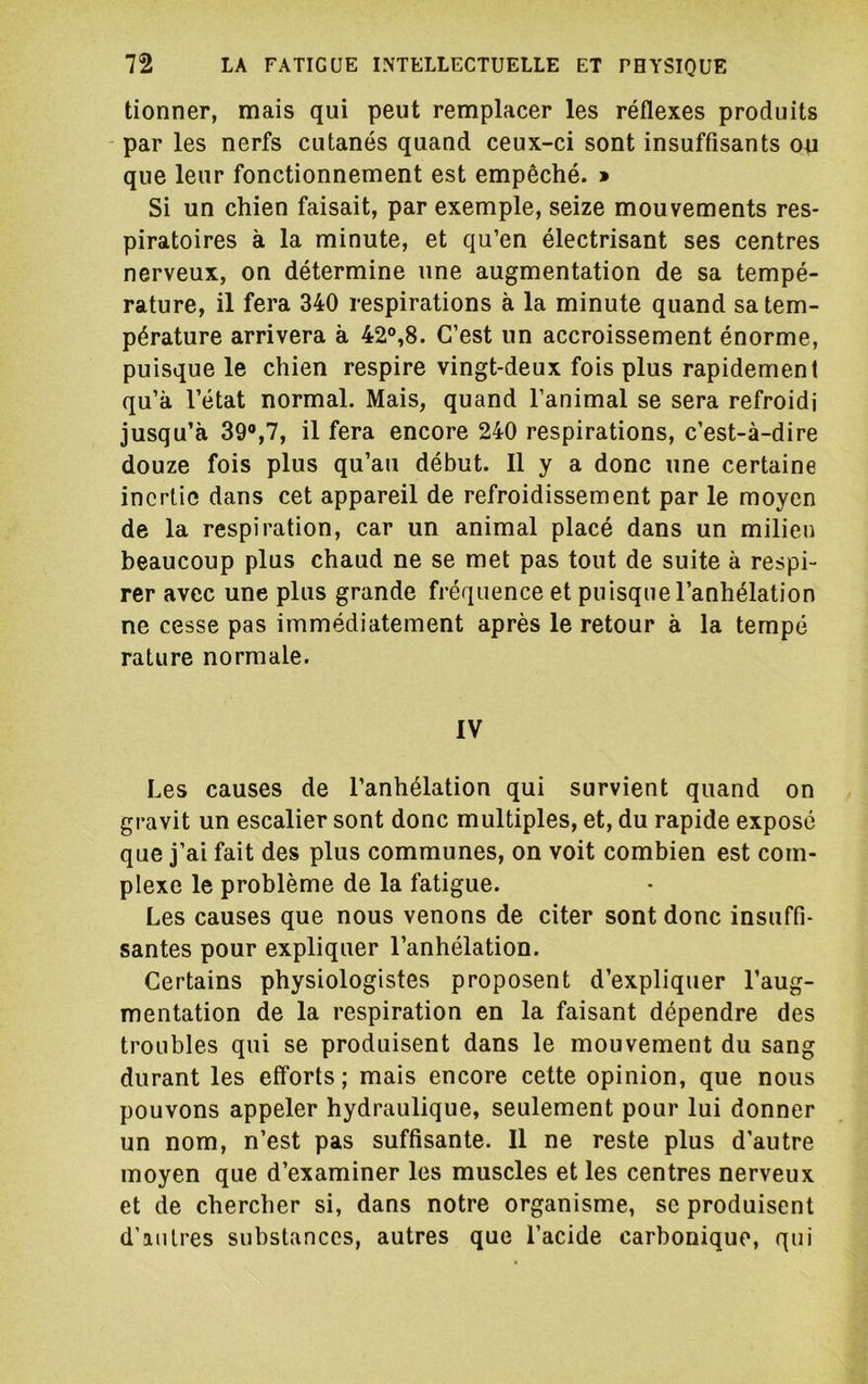 tionner, mais qui peut remplacer les réflexes produits par les nerfs cutanés quand ceux-ci sont insuffisants ou que leur fonctionnement est empêché. » Si un chien faisait, par exemple, seize mouvements res- piratoires à la minute, et qu’en électrisant ses centres nerveux, on détermine une augmentation de sa tempé- rature, il fera 340 respirations à la minute quand sa tem- pérature arrivera à 42®,8. C’est un accroissement énorme, puisque le chien respire vingt-deux fois plus rapidement qu’à l’état normal. Mais, quand l’animal se sera refroidi jusqu’à 39®,7, il fera encore 240 respirations, c’est-à-dire douze fois plus qu’au début. Il y a donc une certaine inertie dans cet appareil de refroidissement par le moyen de la respiration, car un animal placé dans un milieu beaucoup plus chaud ne se met pas tout de suite à respi- rer avec une plus grande fréquence et puisque l’anhélation ne cesse pas immédiatement après le retour à la tempe rature normale. IV Les causes de l’anhélation qui survient quand on gravit un escalier sont donc multiples, et, du rapide exposé que j’ai fait des plus communes, on voit combien est com- plexe le problème de la fatigue. Les causes que nous venons de citer sont donc insuffi- santes pour expliquer l’anhélation. Certains physiologistes proposent d’expliquer l’aug- mentation de la respiration en la faisant dépendre des troubles qui se produisent dans le mouvement du sang durant les efforts; mais encore cette opinion, que nous pouvons appeler hydraulique, seulement pour lui donner un nom, n’est pas suffisante. Il ne reste plus d’autre moyen que d’examiner les muscles et les centres nerveux et de chercher si, dans notre organisme, se produisent d’autres substances, autres que l’acide carbonique, qui