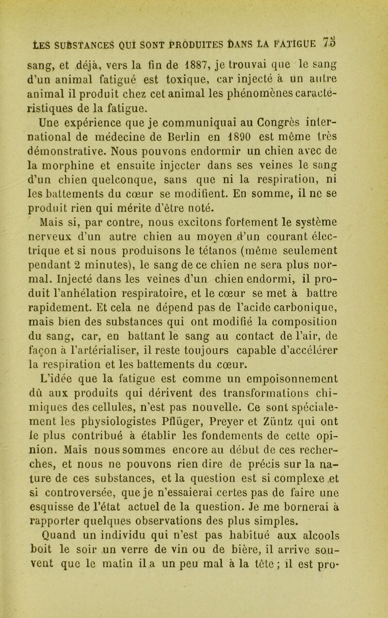 sang, et déjà, vers la fin de 1887, je trouvai que le sang d’un animal fatigué est toxique, car injecté à un autre animal il produit chez cet animal les phénomènes caracté- ristiques de la fatigue. Une expérience que je communiquai au Congrès inter- national de médecine de Berlin en 1890 est même très démonstrative. Nous pouvons endormir un chien avec de la morphine et ensuite injecter dans ses veines le sang d’un chien quelconque, sans que ni la respiration, ni les battements du cœur se modifient. En somme, il ne se produit rien qui mérite d’être noté. Mais si, par contre, nous excitons fortement le système nerveux d’un autre chien au moyen d’un courant élec- trique et si nous produisons le tétanos (même seulement pendant 2 minutes), le sang de ce chien ne sera plus nor- mal. Injecté dans les veines d’un chien endormi, il pro- duit l’anhélation respiratoire, et le cœur se met à battre rapidement. Et cela ne dépend pas de l’acide carbonique, mais bien des substances qui ont modifié la composition du sang, car, en battant le sang au contact de l’air, de façon à l’artérialiser, il reste toujours capable d’accélérer la respiration et les battements du cœur. L’idée que la fatigue est comme un empoisonnement dû aux produits qui dérivent des transformations chi- miques des cellules, n’est pas nouvelle. Ce sont spéciale- ment les physiologistes Pflüger, Preyer et Züntz qui ont le plus contribué à établir les fondements de cette opi- nion. Mais nous sommes encore au début de ces recher- ches, et nous ne pouvons rien dire de précis sur la na- ture de ces substances, et la question est si complexe et si controversée, que je n’essaierai certes pas de faire une esquisse de l’état actuel de la question. Je me bornerai à rapporter quelques observations des plus simples. Quand un individu qui n’est pas habitué aux alcools boit le soir un verre de vin ou de bière, il arrive sou- vent que le matin il a un peu mal à la tête ; il est pro-