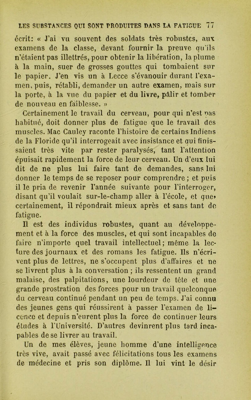 écrit: « J’ai vu souvent des soldats très robustes, aux examens de la classe, devant fournir la preuve qu’ils n’étaient pas illettrés, pour obtenir la libération, la plume à la main, suer de grosses gouttes qui tombaient sur le papier. J’en vis un à Lecce s’évanouir durant l’exa- men, puis, rétabli, demander un autre examen, mais sur la porte, à la vue du papier et du livre, pâlir et tomber de nouveau en faiblesse. » Certainement le travail du cerveau, pour qui n’est pas habitué, doit donner plus de fatigue que le travail dos muscles. Mac Gauley raconte l’histoire de certains Indiens de la Floride qu’il interrogeait avec insistance et qui finis- saient très vite par rester paralysés, tant l’attention épuisait rapidement la force de leur cerveau. Un d’eux lui dit de ne plus lui faire tant de demandes, sans lui donner le temps de se reposer pour comprendre ; et puis il le pria de revenir l’année suivante pour l’interroger, disant qu’il voulait sur-le-champ aller à l’école, et que» certainement, il répondrait mieux après et sans tant do fatigue. Il est des individus robustes, quant au développe- ment et à la force des muscles, et qui sont incapables de faire n’importe quel travail intellectuel; même la lec- ture des journaux et des romans les fatigue. Ils n’écri- vent plus de lettres, ne s’occupent plus d’affaires et ne se livrent plus à la conversation ; ils ressentent un grand malaise, des palpitations, une lourdeur de tête et une grande prostration des forces pour un travail quelconque du cerveau continué pendant un peu de temps. J’ai connu des jeunes gens qui réussirent à passer l’examen de li- cence et depuis n’eurent plus la force de continuer leurs études à l’Université. D’autres devinrent plus tard inca- pables de se livrer au travail. Un de mes élèves, jeune homme d’une intelligence très vive, avait passé avec félicitations tous les examens de médecine et pris son diplôme. Il lui vint le désir