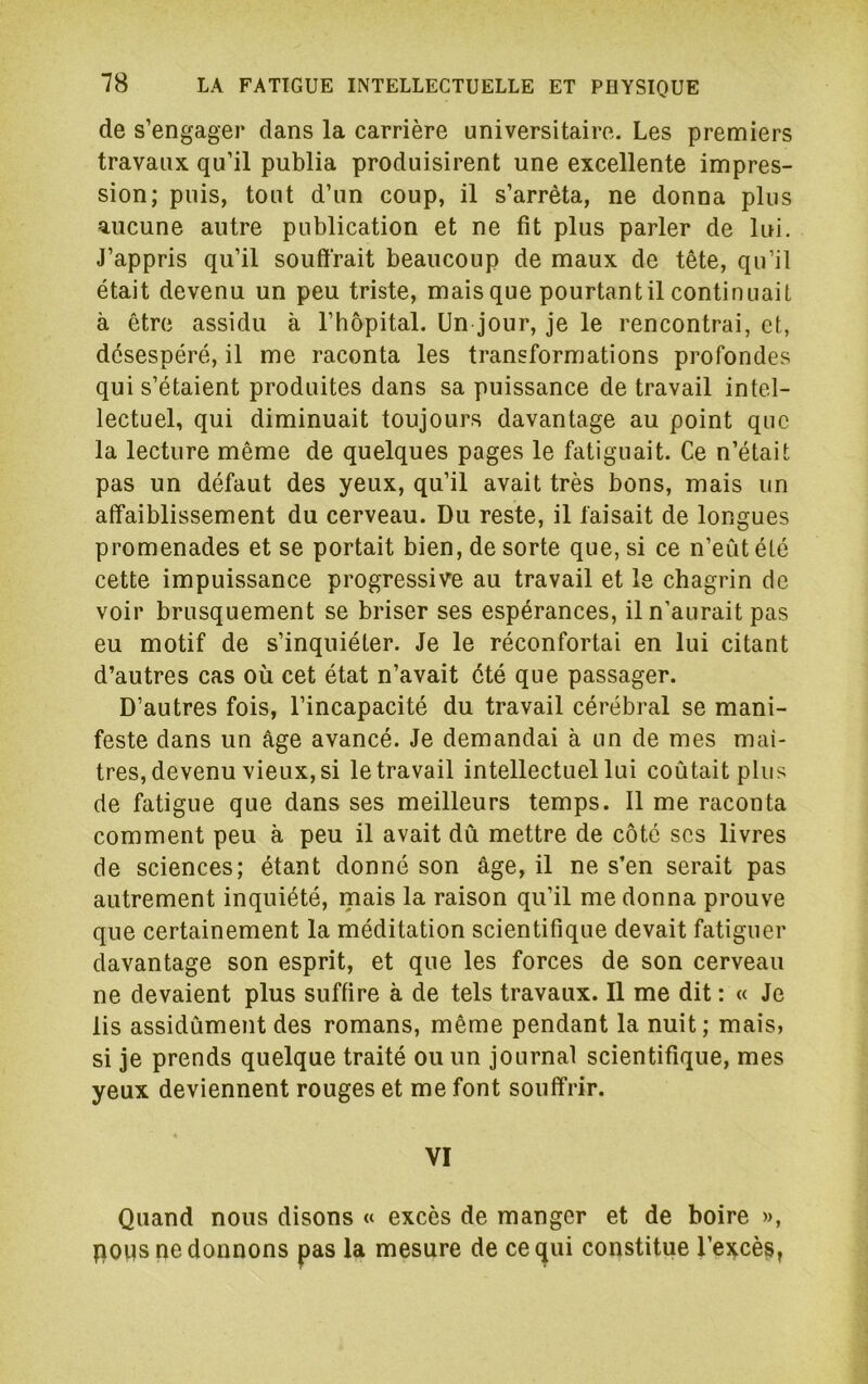 de s’engager dans la carrière universitaire. Les premiers travaux qu’il publia produisirent une excellente impres- sion; puis, tout d’un coup, il s’arrêta, ne donna plus aucune autre publication et ne fit plus parler de lui. J’appris qu’il souffrait beaucoup de maux de tête, qu’il était devenu un peu triste, mais que pourtantil continuait à être assidu à l’hôpital. Un jour, je le rencontrai, et, désespéré, il me raconta les transformations profondes qui s’étaient produites dans sa puissance de travail intel- lectuel, qui diminuait toujours davantage au point que la lecture même de quelques pages le fatiguait. Ce n’était pas un défaut des yeux, qu’il avait très bons, mais un affaiblissement du cerveau. Du reste, il faisait de longues promenades et se portait bien, de sorte que, si ce n’eût été cette impuissance progressive au travail et le chagrin de voir brusquement se briser ses espérances, il n’aurait pas eu motif de s’inquiéter. Je le réconfortai en lui citant d’autres cas où cet état n’avait été que passager. D’autres fois, l’incapacité du travail cérébral se mani- feste dans un âge avancé. Je demandai à un de mes maî- tres, devenu vieux, si le travail intellectuel lui coûtait plus de fatigue que dans ses meilleurs temps. Il me raconta comment peu à peu il avait dû mettre de côté scs livres de sciences; étant donné son âge, il ne s’en serait pas autrement inquiété, mais la raison qu’il me donna prouve que certainement la méditation scientifique devait fatiguer davantage son esprit, et que les forces de son cerveau ne devaient plus suffire à de tels travaux. Il me dit : « Je lis assidûment des romans, même pendant la nuit ; mais, si je prends quelque traité ou un journal scientifique, mes yeux deviennent rouges et me font souffrir. VI Quand nous disons « excès de manger et de boire », pops pe donnons pas la mesure de ce qui constitue l’ei^cès,