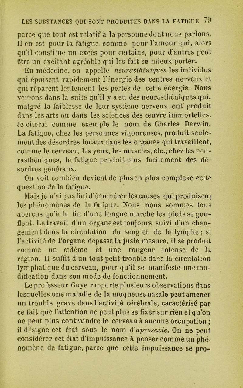 parce que tout est relatif à la personne dont nous parlons. Il en est pour la fatigue comme pour l’amour qui, alors qu’il constitue un excès pour certains, pour d’autres peut être un excitant agréable qui les fait se mieux porter. En médecine, on appelle neurasthéniques les individus qui épuisent rapidement l’énergie des centres nerveux et qui réparent lentement les pertes de cette énergie. Nous verrons dans la suite qu’il y a eu des neurasthéniques qui, malgré la faiblesse de leur système nerveux, ont' produit dans les arts ou dans les sciences des œuvre immortelles. Je citerai comme exemple le nom de Charles Darwin. La fatigue, chez les personnes vigoureuses, produit seule- ment des désordres locaux dans les organes qui travaillent, comme le cerveau, les yeux, les muscles, etc.; chez les neu- rasthéniques, la fatigue produit plus facilement des dé- sordres généraux. On voit combien devient de plus en plus complexe celte question de la fatigue. Mais je n’ai pas fini d'énumérer les causes qui produisent les phé[iomèncs de la fatigue. Nous nous sommes tous aperçus qu’à la fin d’une longue marche les pieds se gon- flent. Le travail d’un organe est toujours suivi d’un chan- gement dans la circulation du sang et de la lymphe ; si l’activité de l’organe dépasse la juste mesure, il se produit comme un œdème et une rougeur intense de la région. Il suffit d’un tout petit trouble dans la circulation lymphatique du cerveau, pour qu’il se manifeste une mo- dification dans son mode de fonctionnement. Le professeur Guye rapporte plusieurs observations dans lesquelles une maladie de la muqueuse nasale peut amener un trouble grave dans l’activité cérébrale, caractérisé par ce fait que l’attention ne peut plus se fixer sur rien et qu’on ne peut plus contraindre le cerveau à aucune occupation ; il désigne cet état sous le nom à'aprosexie. On ne peut considérer cet état d’impuissance à penser comme un phé- nomène de fatigue, parce que cette impuissance se pro-