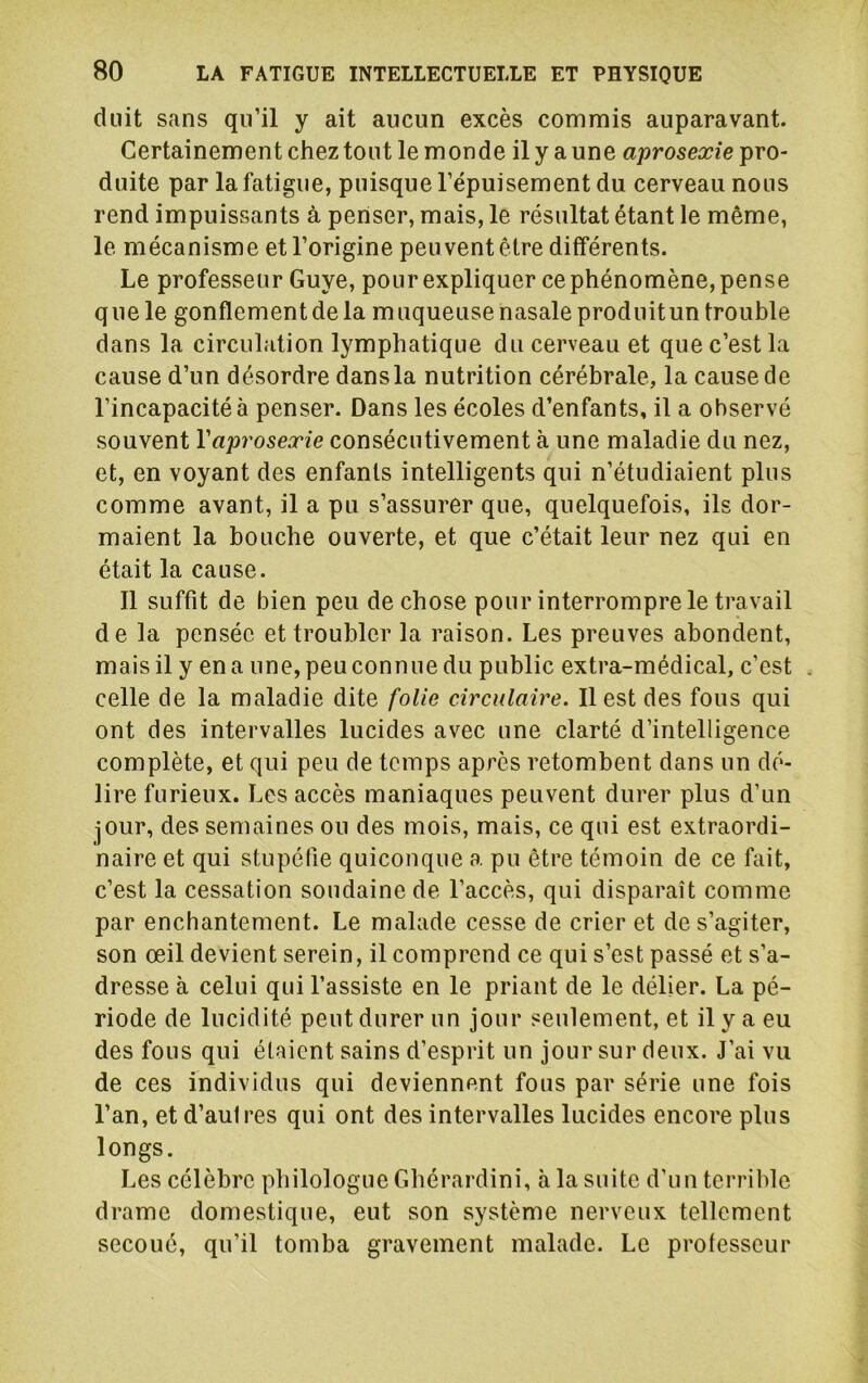 duit sans qu’il y ait aucun excès commis auparavant. Certainement chez tout le monde il y a une aprosexie pro- duite par la fatigue, puisque l’épuisement du cerveau nous rend impuissants à penser, mais, le résultat étant le même, le mécanisme et l’origine peu vent être différents. Le professeur Guye, pour expliquer ce phénomène, pense que le gonflement de la muqueuse nasale produitun trouble dans la circulation lymphatique du cerveau et que c’est la cause d’un désordre dans la nutrition cérébrale, la cause de l’incapacité à penser. Dans les écoles d’enfants, il a observé souvent Vaprosexie consécutivement à une maladie du nez, et, en voyant des enfants intelligents qui n’étudiaient plus comme avant, il a pu s’assurer que, quelquefois, ils dor- maient la bouche ouverte, et que c’était leur nez qui en était la cause. 11 suffit de bien peu de chose pour interrompre le travail de la pensée et troubler la raison. Les preuves abondent, mais il y en a une, peu connue du public extra-médical, c’est . celle de la maladie dite folie circulaire. Il est des fous qui ont des intervalles lucides avec une clarté d’intelligence complète, et qui peu de temps après retombent dans un dé- lire furieux. Les accès maniaques peuvent durer plus d’un jour, des semaines ou des mois, mais, ce qui est extraordi- naire et qui stupéfie quiconque a pu être témoin de ce fait, c’est la cessation soudaine de l’accès, qui disparaît comme par enchantement. Le malade cesse de crier et de s’agiter, son œil devient serein, il comprend ce qui s’est passé et s’a- dresse à celui qui l’assiste en le priant de le délier. La pé- riode de lucidité peut durer un jour seulement, et il y a eu des fous qui étaient sains d’esprit un jour sur deux. J’ai vu de ces individus qui deviennent fous par série une fois l’an, et d’aulres qui ont des intervalles lucides encore plus longs. Les célèbre philologue Gbérardini, à la suite d’un terrilde drame domestique, eut son système nerveux tellement secoué, qu’il tomba gravement malade. Le professeur