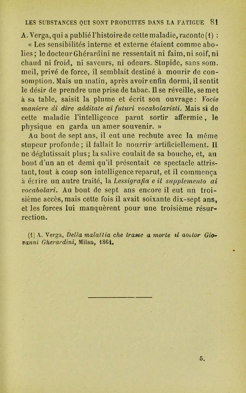 A. Verga, qui a publié l’histoire de cette maladie, raconte (1) : « Les sensibilités interne et externe étaient comme abo- lies; le docteur Ghérardini ne ressentait ni faim, ni soif, ni chaud ni froid, ni saveurs, ni odeurs. Stupide, sans som. meil, privé de force, il semblait destiné à mourir de con- sompiion. Mais un matin, après avoir enfin dormi, il sentit le désir de prendre une prise de tabac. Il se réveille, se met à sa table, saisit la plume et écrit son ouvrage: Vocie maniéré di dire additale ai futuri vocabolaristi. Mais si de cette maladie l’intelligence parut sortir affermie, le physique en garda un amer souvenir. » Au bout de sept ans, il eut une rechute avec la meme stupeur profonde ; il fallait le nourrir artificiellement. Il ne déglutissait plus; la salive coulait de sa bouche, et, au, bout d’un an et demi qu’il présentait ce spectacle attris- tant, tout à coup son intelligence reparut, et il commença à éciire un autre traité, la. Lessigra/îa eil supplemenlo ai vocabolari. Au bout de sept ans encore il eut un troi- sième accès, mais cette fois il avait soixante dix-sept ans, et les forces lui manquèrent pour une troisième résur- rection. (1) A. Verga, Délia malaltia che irasse a morte iL aoUor Gio^ vanni Ghérardini^ Milan, i86i. 5.