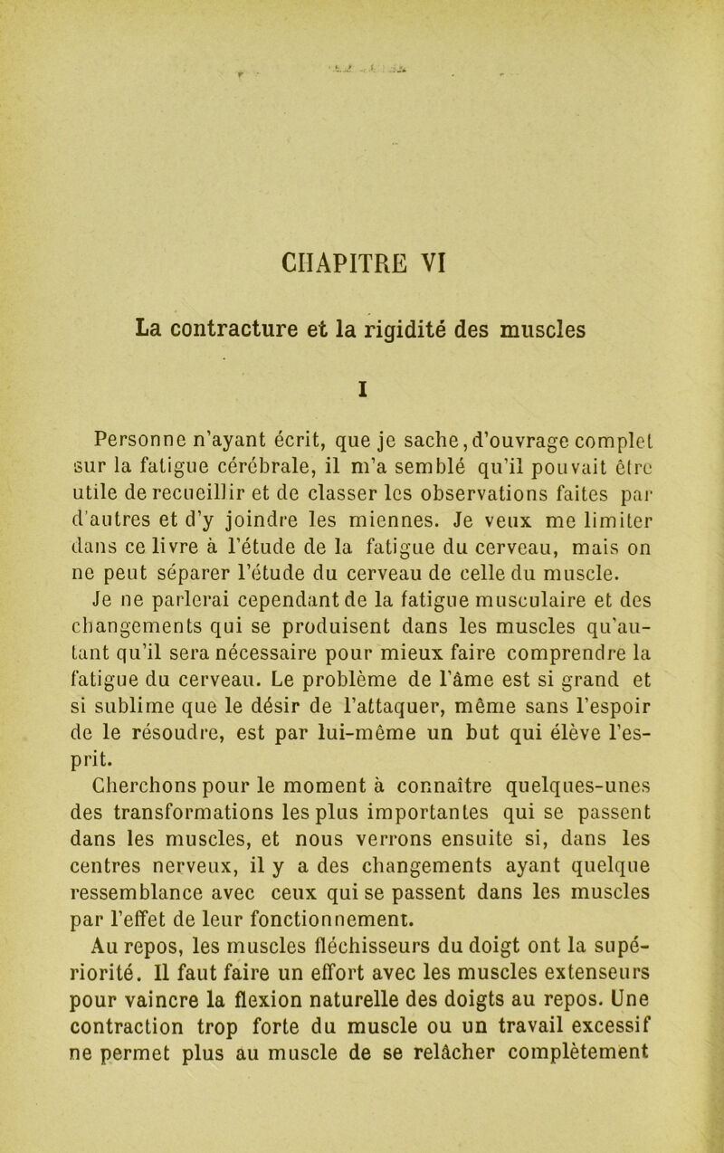 La contracture et la rigidité des muscles 1 Personne n’ayant écrit, que je sache, d’ouvrage complet sur la fatigue cérébrale, il m’a semblé qu’il pouvait être utile de recueillir et de classer les observations faites par d’autres et d’y joindre les miennes. Je veux me limiter dans ce livre à l’étude de la fatigue du cerveau, mais on ne peut séparer l’étude du cerveau de celle du muscle. Je ne parlerai cependant de la fatigue musculaire et des changements qui se produisent dans les muscles qu’au- tant qu’il sera nécessaire pour mieux faire comprendre la fatigue du cerveau. Le problème de l’âme est si grand et si sublime que le désir de l’attaquer, même sans l’espoir de le résoudre, est par lui-même un but qui élève l’es- prit. Cherchons pour le moment à connaître quelques-unes des transformations les plus importantes qui se passent dans les muscles, et nous verrons ensuite si, dans les centres nerveux, il y a des changements ayant quelque ressemblance avec ceux qui se passent dans les muscles par l’effet de leur fonctionnement. Au repos, les muscles fléchisseurs du doigt ont la supé- riorité. Il faut faire un effort avec les muscles extenseurs pour vaincre la flexion naturelle des doigts au repos. Une contraction trop forte du muscle ou un travail excessif ne permet plus au muscle de se relâcher complètement